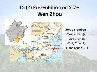 LS (2) Presentation on SEZ–
       Wen Zhou

                    Group members:
                     -Candy Chan (4)
                      - May Chan (5)
                       -Kelly Chiu (9)
                    - Fiona Leung (21)
 