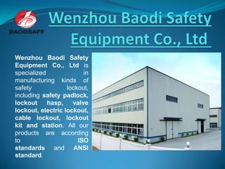 Wenzhou Baodi Safety
Equipment Co., Ltd is
specialized in
manufacturing kinds of
safety lockout,
including safety padlock,
lockout hasp, valve
lockout, electric lockout,
cable lockout, lockout
kit and station. All our
products are according
to ISO
standards and ANSI
standard.
 