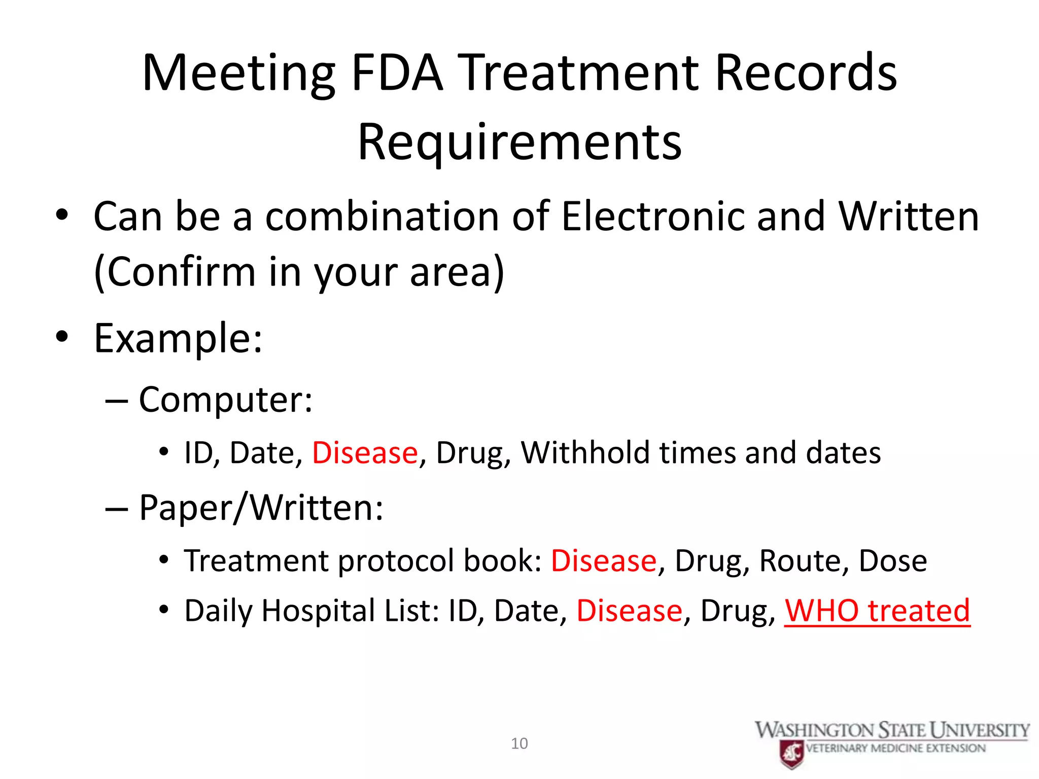 3+4
       Meeting FDA Treatment Records
               Requirements
 • Can be a combination of Electronic and Written
   (Confirm in your area)
 • Example:
      – Computer:
        • ID, Date, Disease, Drug, Withhold times and dates
      – Paper/Written:
        • Treatment protocol book: Disease, Drug, Route, Dose
        • Daily Hospital List: ID, Date, Disease, Drug, WHO treated


                                 10
 