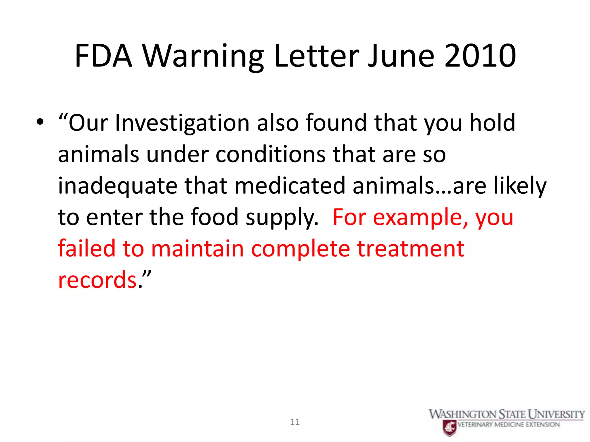 FDA Warning Letter June 2010
• “Our Investigation also found that you hold
  animals under conditions that are so
  inadequate that medicated animals…are likely
  to enter the food supply. For example, you
  failed to maintain complete treatment
  records.”




                      11
 