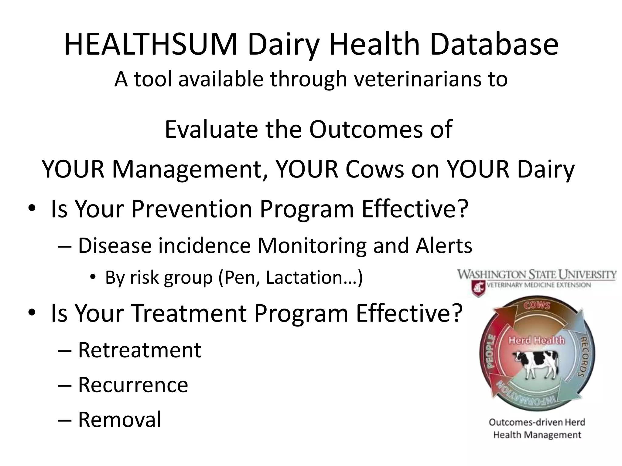 HEALTHSUM Dairy Health Database
       A tool available through veterinarians to

             Evaluate the Outcomes of
 YOUR Management, YOUR Cows on YOUR Dairy
• Is Your Prevention Program Effective?
  – Disease incidence Monitoring and Alerts
     • By risk group (Pen, Lactation…)
• Is Your Treatment Program Effective?
  – Retreatment
  – Recurrence
  – Removal
 