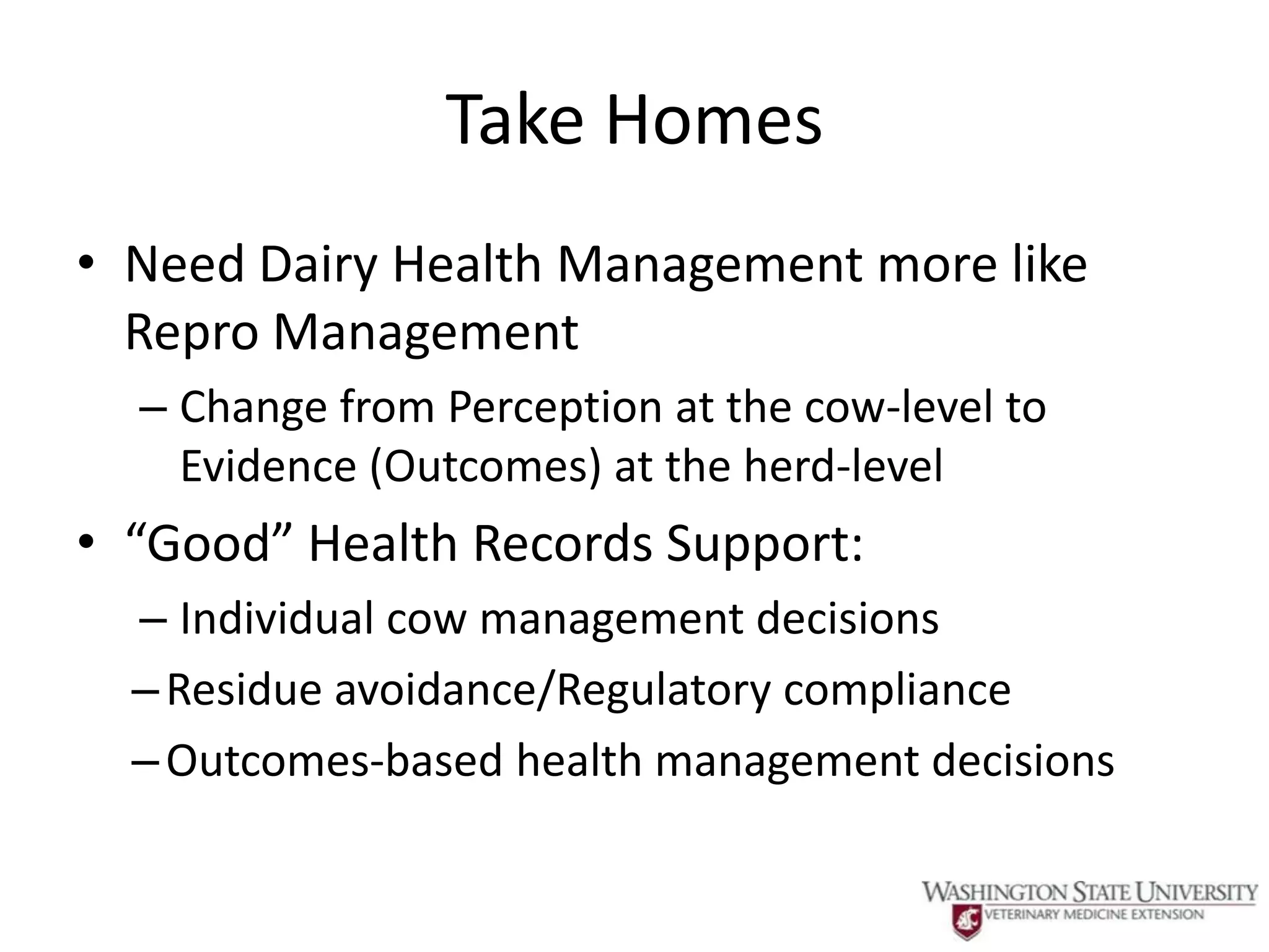 Take Homes
• Need Dairy Health Management more like
  Repro Management
  – Change from Perception at the cow-level to
    Evidence (Outcomes) at the herd-level
• “Good” Health Records Support:
  – Individual cow management decisions
  – Residue avoidance/Regulatory compliance
  – Outcomes-based health management decisions
 