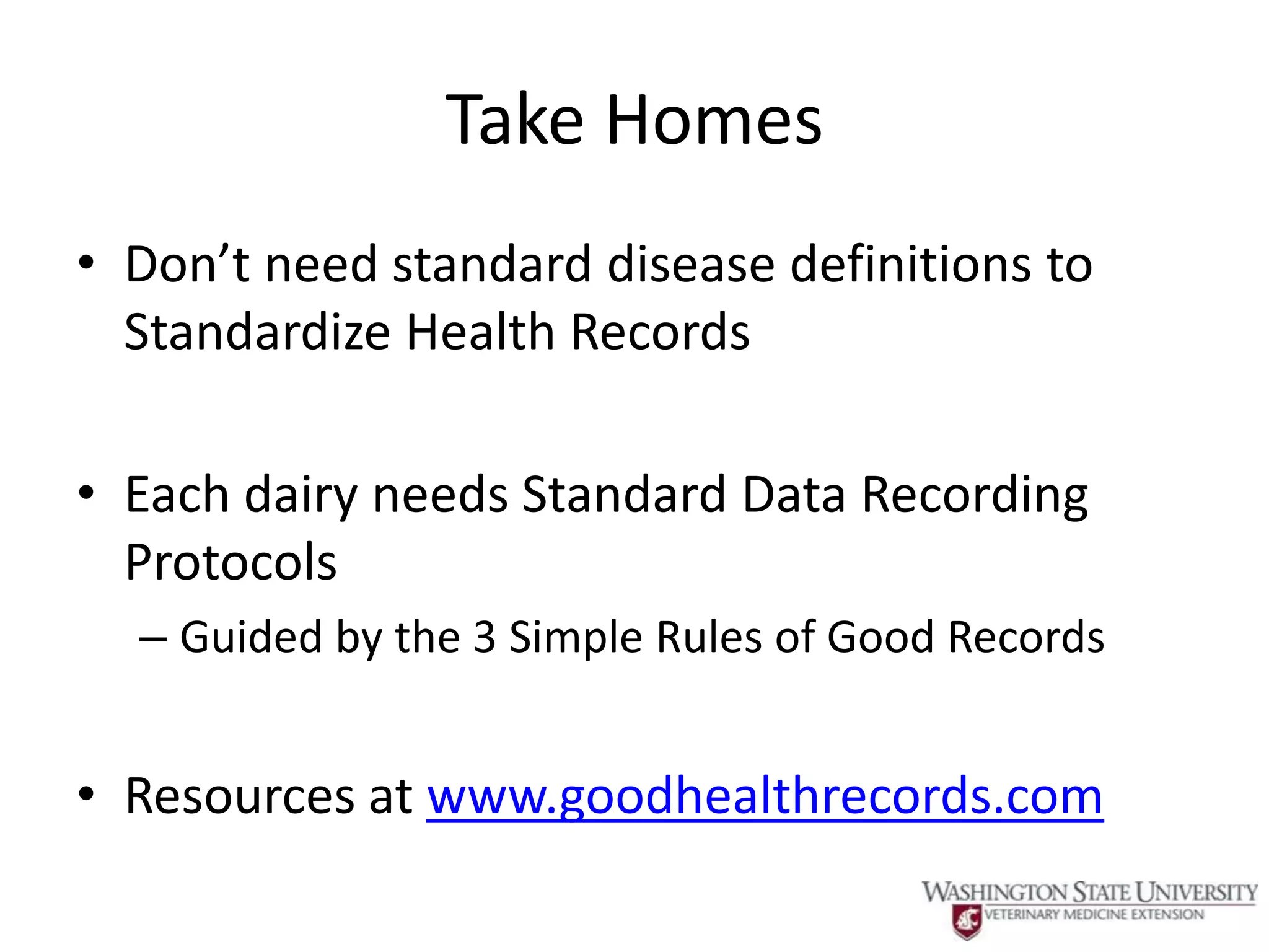 Take Homes
• Don’t need standard disease definitions to
  Standardize Health Records

• Each dairy needs Standard Data Recording
  Protocols
  – Guided by the 3 Simple Rules of Good Records


• Resources at www.goodhealthrecords.com
 