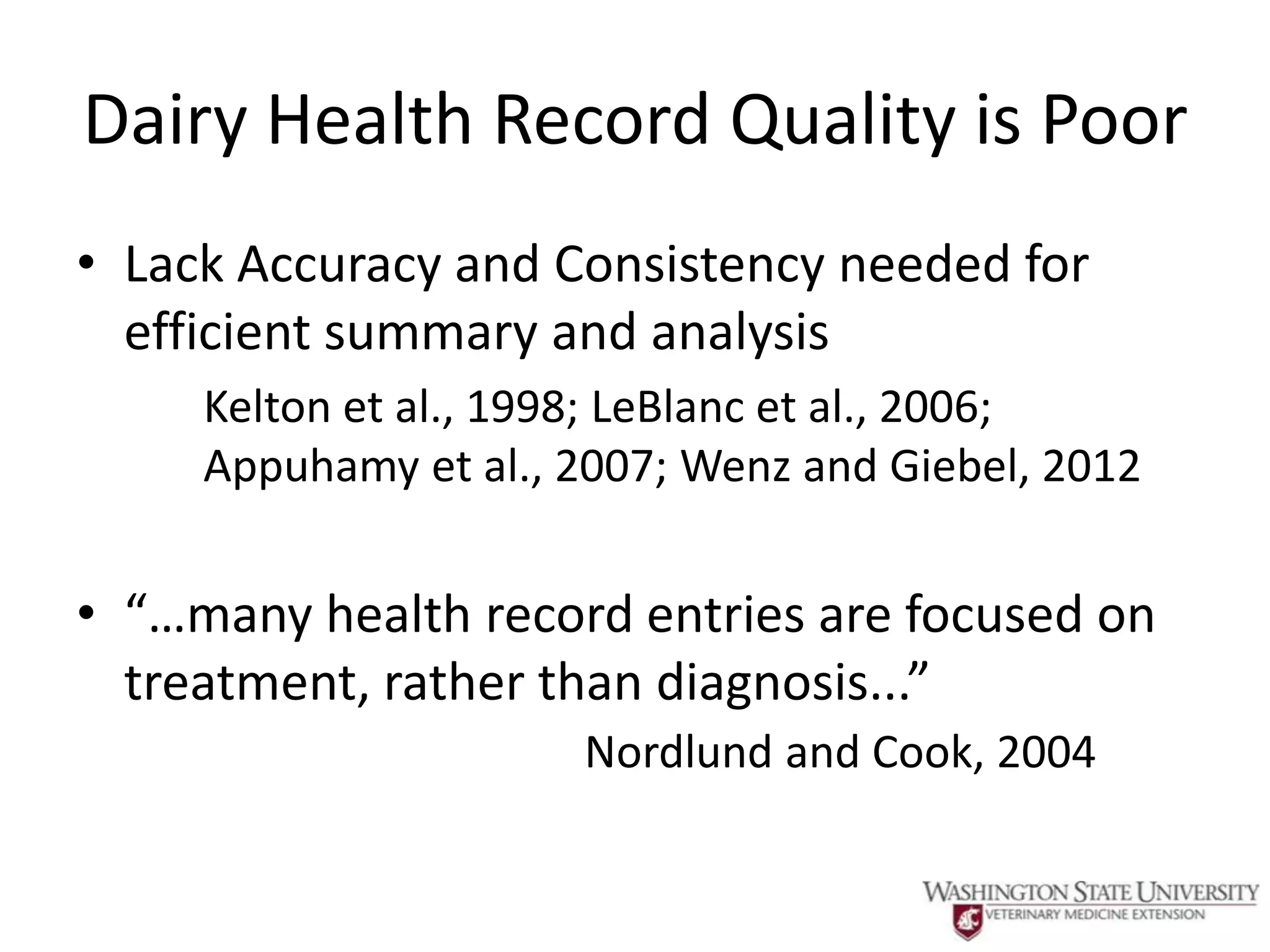 Dairy Health Record Quality is Poor
• Lack Accuracy and Consistency needed for
  efficient summary and analysis
     Kelton et al., 1998; LeBlanc et al., 2006;
     Appuhamy et al., 2007; Wenz and Giebel, 2012


• “…many health record entries are focused on
  treatment, rather than diagnosis...”
                      Nordlund and Cook, 2004
 