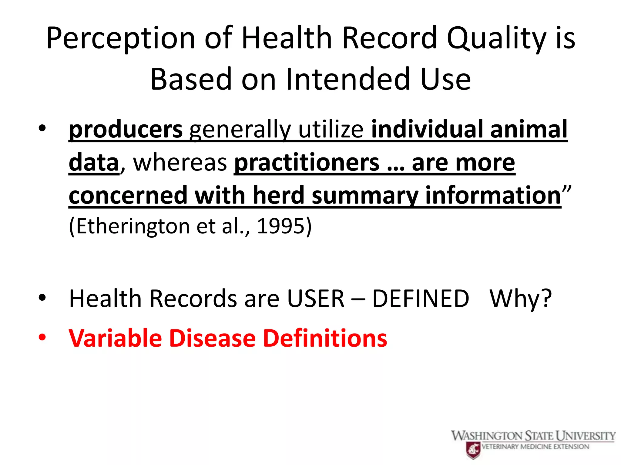 Perception of Health Record Quality is
       Based on Intended Use
• producers generally utilize individual animal
  data, whereas practitioners … are more
  concerned with herd summary information”
  (Etherington et al., 1995)


• Health Records are USER – DEFINED Why?
• Variable Disease Definitions
 