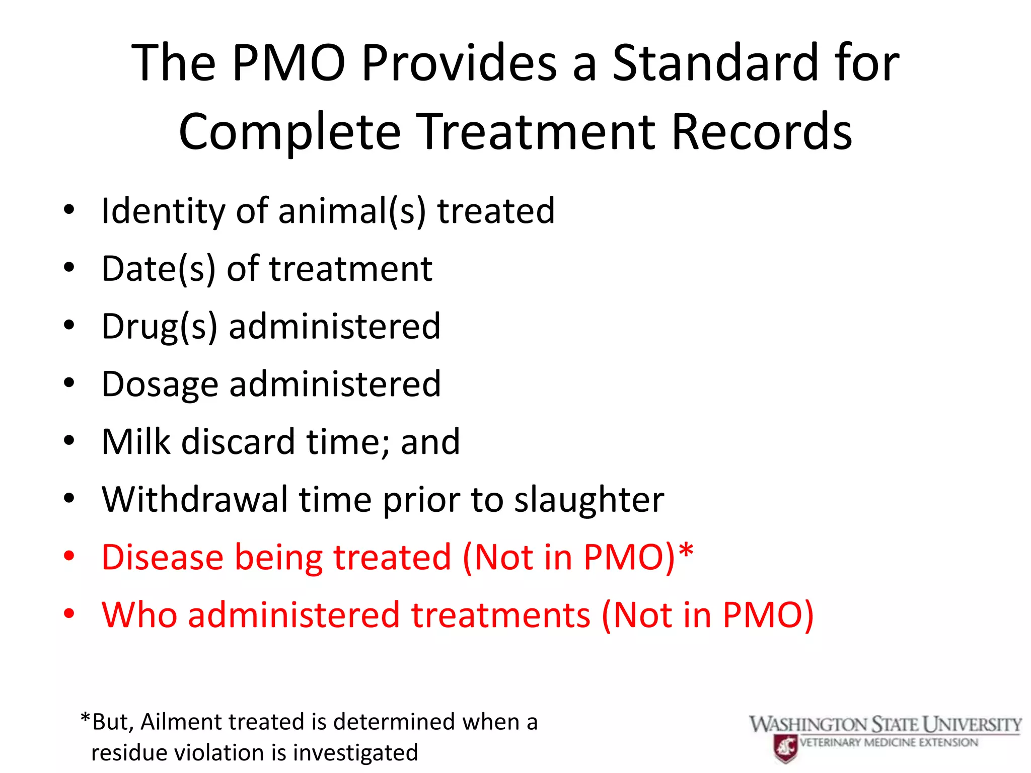 The PMO Provides a Standard for
          Complete Treatment Records
•    Identity of animal(s) treated
•    Date(s) of treatment
•    Drug(s) administered
•    Dosage administered
•    Milk discard time; and
•    Withdrawal time prior to slaughter
•    Disease being treated (Not in PMO)*
•    Who administered treatments (Not in PMO)

    *But, Ailment treated is determined when a
     residue violation is investigated
 
