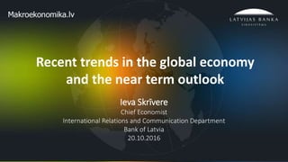 1
Recent trends in the global economy
and the near term outlook
Ieva Skrīvere
Chief Economist
International Relations and Communication Department
Bank of Latvia
20.10.2016
 