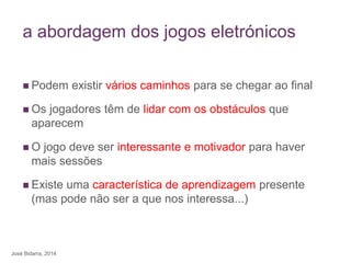 a abordagem dos jogos eletrónicos
 Podem existir vários caminhos para se chegar ao final
 Os jogadores têm de lidar com os obstáculos que
aparecem
 O jogo deve ser interessante e motivador para haver
mais sessões
 Existe uma característica de aprendizagem presente
(mas pode não ser a que nos interessa...)
José Bidarra, 2014
 