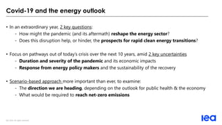 IEA 2020. All rights reserved.
Covid-19 and the energy outlook
• In an extraordinary year, 2 key questions:
- How might the pandemic (and its aftermath) reshape the energy sector?
- Does this disruption help, or hinder, the prospects for rapid clean energy transitions?
• Focus on pathways out of today’s crisis over the next 10 years, amid 2 key uncertainties
- Duration and severity of the pandemic and its economic impacts
- Response from energy policy makers and the sustainability of the recovery
• Scenario-based approach more important than ever, to examine:
- The direction we are heading, depending on the outlook for public health & the economy
- What would be required to reach net-zero emissions
 