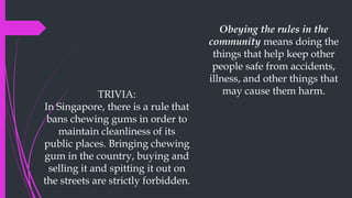 Obeying the rules in the
community means doing the
things that help keep other
people safe from accidents,
illness, and other things that
may cause them harm.
TRIVIA:
In Singapore, there is a rule that
bans chewing gums in order to
maintain cleanliness of its
public places. Bringing chewing
gum in the country, buying and
selling it and spitting it out on
the streets are strictly forbidden.
 