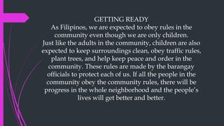 GETTING READY
As Filipinos, we are expected to obey rules in the
community even though we are only children.
Just like the adults in the community, children are also
expected to keep surroundings clean, obey traffic rules,
plant trees, and help keep peace and order in the
community. These rules are made by the barangay
officials to protect each of us. If all the people in the
community obey the community rules, there will be
progress in the whole neighborhood and the people’s
lives will get better and better.
 