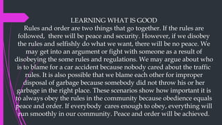LEARNING WHAT IS GOOD
Rules and order are two things that go together. If the rules are
followed, there will be peace and security. However, if we disobey
the rules and selfishly do what we want, there will be no peace. We
may get into an argument or fight with someone as a result of
disobeying the some rules and regulations. We may argue about who
is to blame for a car accident because nobody cared about the traffic
rules. It is also possible that we blame each other for improper
disposal of garbage because somebody did not throw his or her
garbage in the right place. These scenarios show how important it is
to always obey the rules in the community because obedience equals
peace and order. If everybody cares enough to obey, everything will
run smoothly in our community. Peace and order will be achieved.
 
