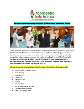 We offer Housekeeping Services to Meet your Domestic Needs
Get the certified human resource services from our most popular recruitment agency in Gurgaon named
domestic help in India. The main motive is to find trained maid, cook or housekeeper to meet the
domestic needs of our clients. We are recruiting for all the sectors but mostly focus to recruit maid,
cooks, drivers, office helper, housekeeper, Servant, Gardener, Couple Servant W&H, Receptionist,
machinist, Sales/Marketing, BPO/Call Center, IT Professionals, Finance, Accounts, Engineers,
Secretary, Front Office, HR, Admin, Media /Journalism, Skilled Labor, Unskilled Labor, Hospitality –
Hotel, Restaurant -Food Service, Telecommunications etc.
We provide you the housekeeping services to perform these domestic tasks properly:-
 Deliver excellent customer service
 Housecleaning
 Deep Cleaning
 Vacuuming
 Removal of litter
 Dusting
 Removal of dirt
 Service bedrooms and corridor
 Complete all periodical tasks
 Report any security issues
 