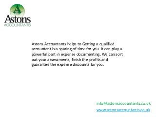 info@astonsaccountants.co.uk
www.astonsaccountants.co.uk
Astons Accountants helps to Getting a qualified
accountant is a sparing of time for you. It can play a
powerful part in expense documenting. We can sort
out your assessments, finish the profits and
guarantee the expense discounts for you.
 