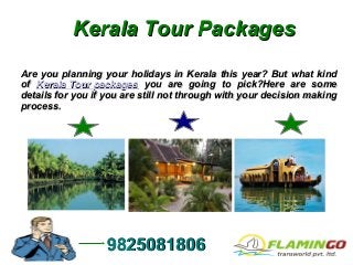 Kerala Tour PackagesKerala Tour Packages
Are you planning your holidays in Kerala this year? But what kindAre you planning your holidays in Kerala this year? But what kind
ofof Kerala Tour packagesKerala Tour packages you are going to pick?Here are someyou are going to pick?Here are some
details for you if you are still not through with your decision makingdetails for you if you are still not through with your decision making
process.process.
98250818069825081806
 