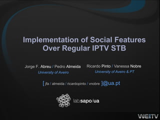 Implementation of Social Features Over Regular IPTV STB Ricardo  Pinto  /  Vanessa  Nobre   University of Aveiro & PT [   jfa  /  almeida  /  ricardopinto  /  vnobre   ]@ua.pt   Jorge F.  Abreu  /  Pedro  Almeida   University of Aveiro 