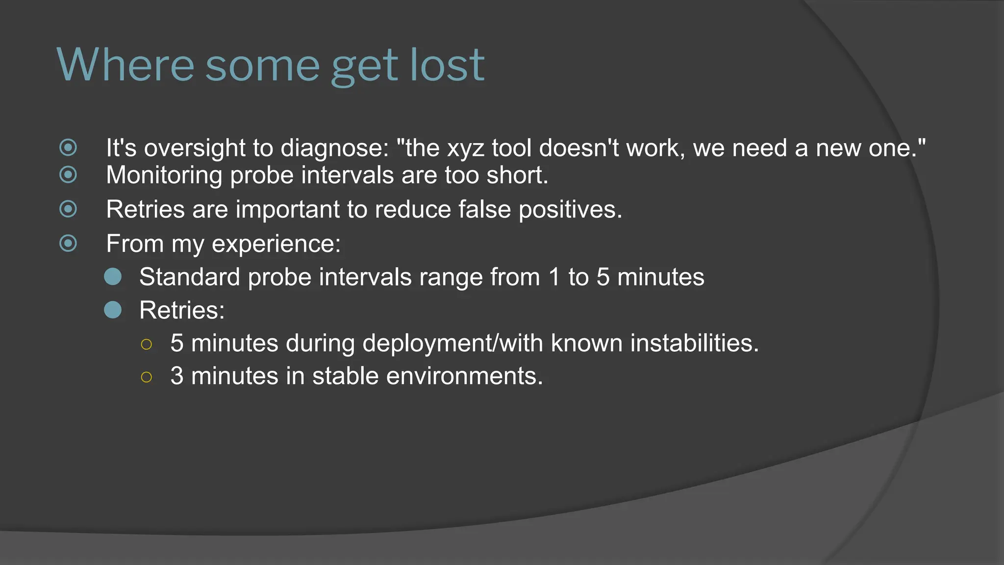 Where some get lost
⦿ It's oversight to diagnose: "the xyz tool doesn't work, we need a new one."
⦿ Monitoring probe intervals are too short.
⦿ Retries are important to reduce false positives.
⦿ From my experience:
⚫ Standard probe intervals range from 1 to 5 minutes
⚫ Retries:
○ 5 minutes during deployment/with known instabilities.
○ 3 minutes in stable environments.
 