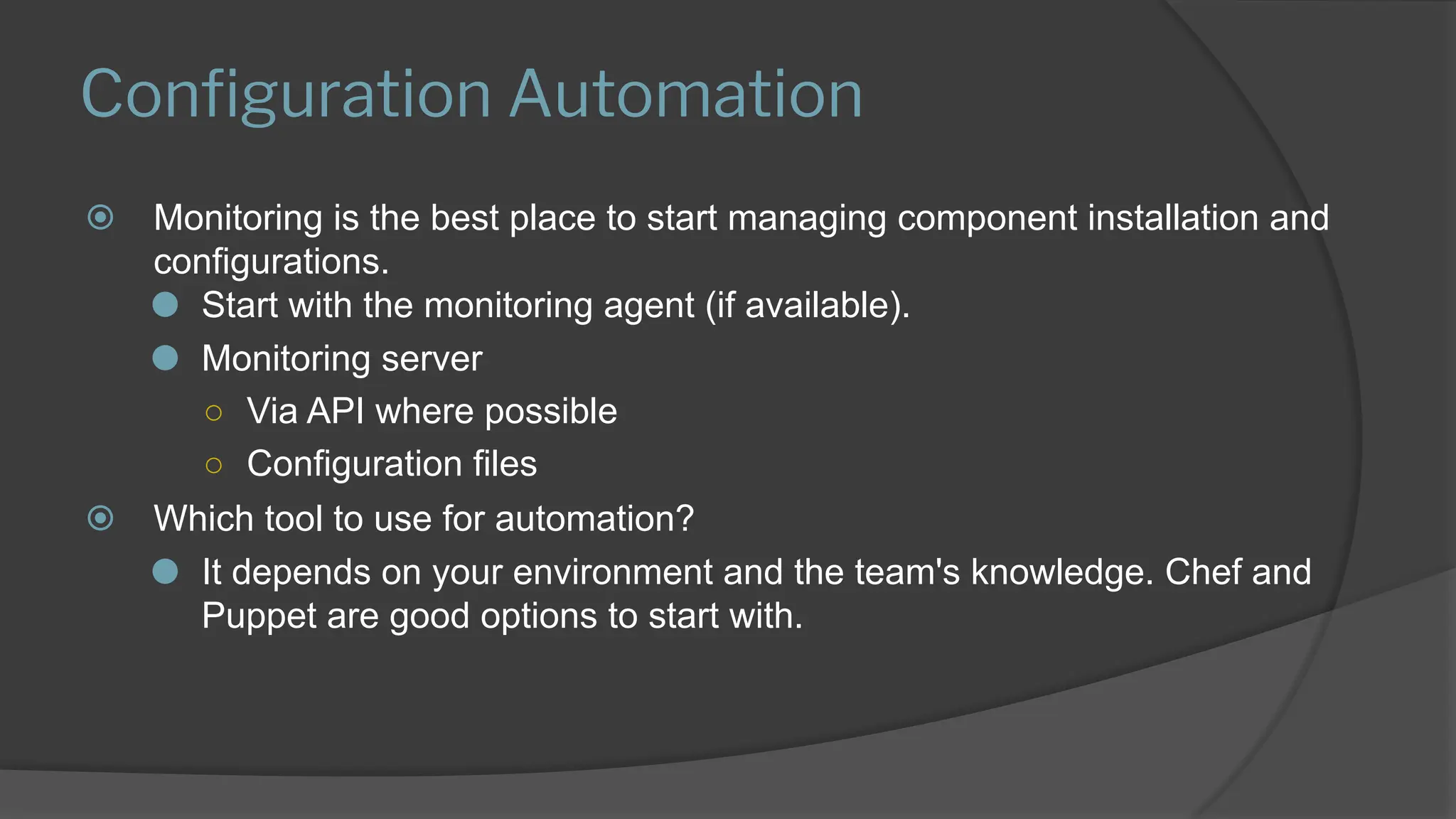 Conﬁguration Automation
⦿ Monitoring is the best place to start managing component installation and
configurations.
⚫ Start with the monitoring agent (if available).
⚫ Monitoring server
○ Via API where possible
○ Configuration files
⦿ Which tool to use for automation?
⚫ It depends on your environment and the team's knowledge. Chef and
Puppet are good options to start with.
 