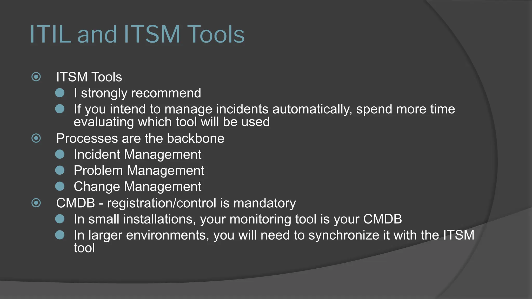 ITIL and ITSM Tools
⦿ ITSM Tools
⚫ I strongly recommend
⚫ If you intend to manage incidents automatically, spend more time
evaluating which tool will be used
⦿ Processes are the backbone
⚫ Incident Management
⚫ Problem Management
⚫ Change Management
⦿ CMDB - registration/control is mandatory
⚫ In small installations, your monitoring tool is your CMDB
⚫ In larger environments, you will need to synchronize it with the ITSM
tool
 