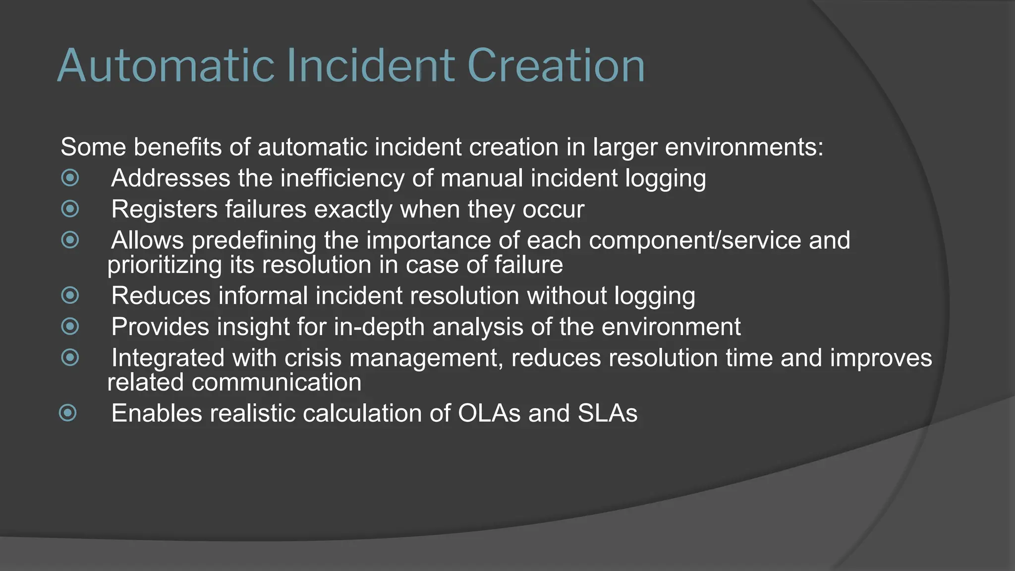 Automatic Incident Creation
Some benefits of automatic incident creation in larger environments:
⦿ Addresses the inefficiency of manual incident logging
⦿ Registers failures exactly when they occur
⦿ Allows predefining the importance of each component/service and
prioritizing its resolution in case of failure
⦿ Reduces informal incident resolution without logging
⦿ Provides insight for in-depth analysis of the environment
⦿ Integrated with crisis management, reduces resolution time and improves
related communication
⦿ Enables realistic calculation of OLAs and SLAs
 