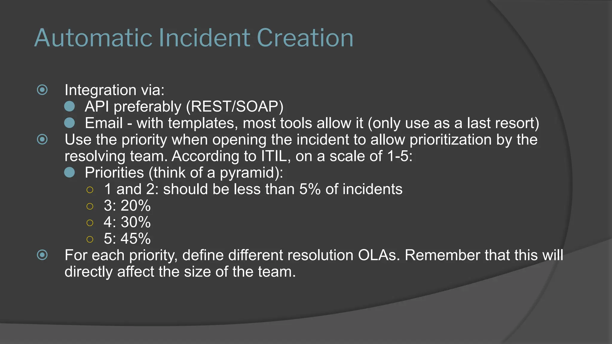 Automatic Incident Creation
⦿ Integration via:
⚫ API preferably (REST/SOAP)
⚫ Email - with templates, most tools allow it (only use as a last resort)
⦿ Use the priority when opening the incident to allow prioritization by the
resolving team. According to ITIL, on a scale of 1-5:
⚫ Priorities (think of a pyramid):
○ 1 and 2: should be less than 5% of incidents
○ 3: 20%
○ 4: 30%
○ 5: 45%
⦿ For each priority, define different resolution OLAs. Remember that this will
directly affect the size of the team.
 