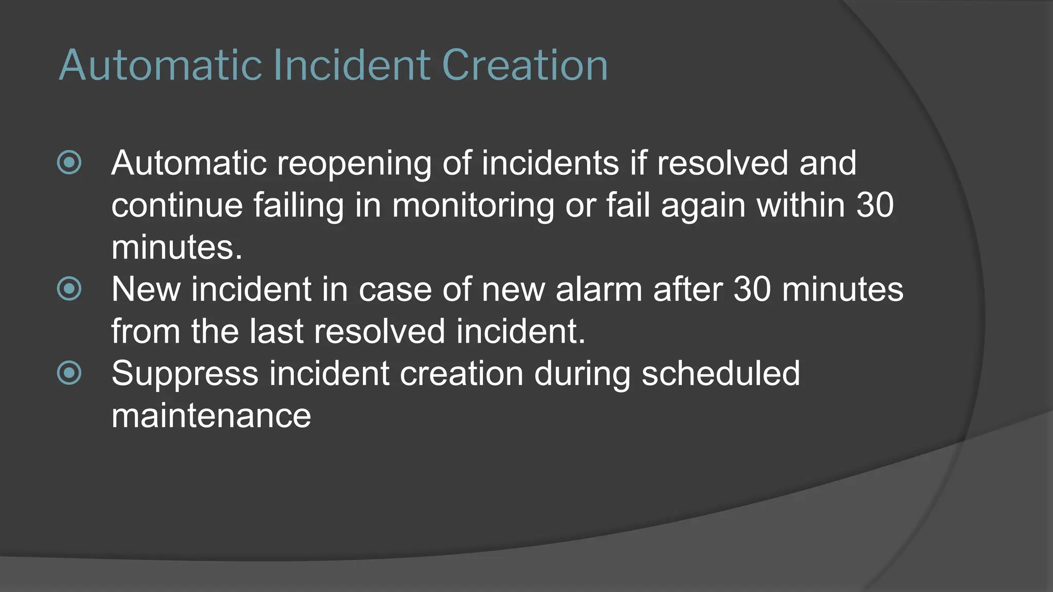 Automatic Incident Creation
⦿ Automatic reopening of incidents if resolved and
continue failing in monitoring or fail again within 30
minutes.
⦿ New incident in case of new alarm after 30 minutes
from the last resolved incident.
⦿ Suppress incident creation during scheduled
maintenance
 