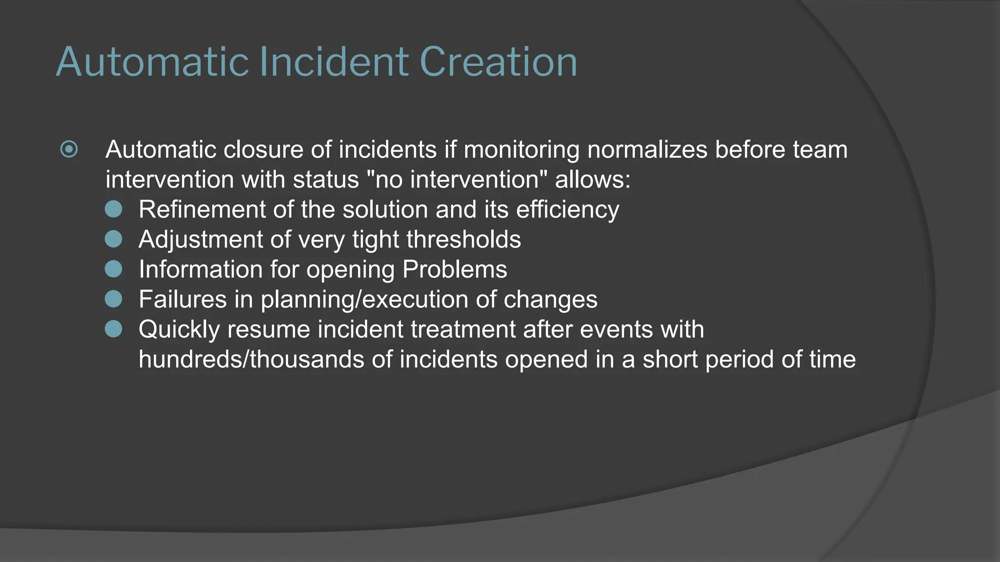 Automatic Incident Creation
⦿ Automatic closure of incidents if monitoring normalizes before team
intervention with status "no intervention" allows:
⚫ Refinement of the solution and its efficiency
⚫ Adjustment of very tight thresholds
⚫ Information for opening Problems
⚫ Failures in planning/execution of changes
⚫ Quickly resume incident treatment after events with
hundreds/thousands of incidents opened in a short period of time
 