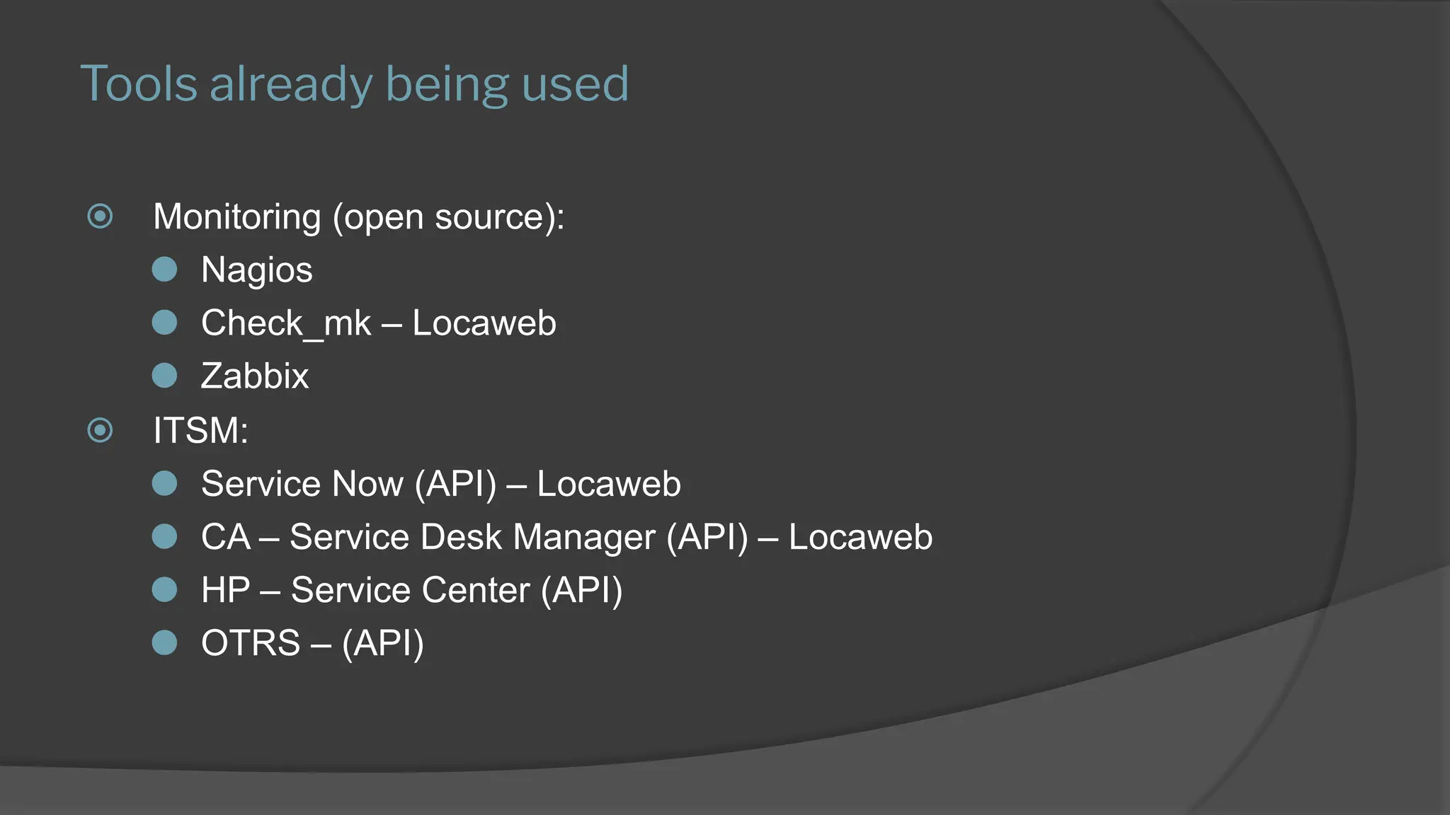 Tools already being used
⦿ Monitoring (open source):
⚫ Nagios
⚫ Check_mk – Locaweb
⚫ Zabbix
⦿ ITSM:
⚫ Service Now (API) – Locaweb
⚫ CA – Service Desk Manager (API) – Locaweb
⚫ HP – Service Center (API)
⚫ OTRS – (API)
 