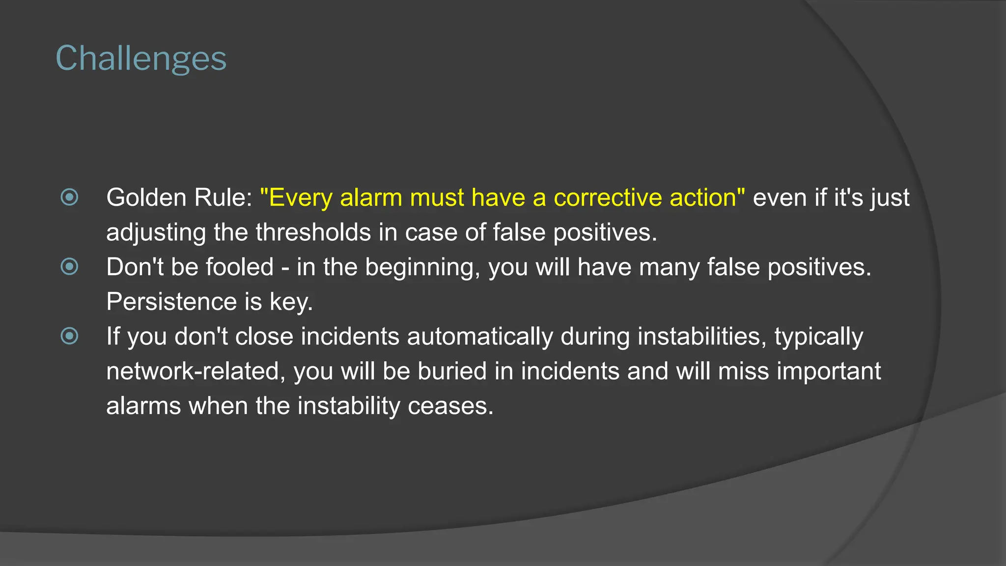 Challenges
⦿ Golden Rule: "Every alarm must have a corrective action" even if it's just
adjusting the thresholds in case of false positives.
⦿ Don't be fooled - in the beginning, you will have many false positives.
Persistence is key.
⦿ If you don't close incidents automatically during instabilities, typically
network-related, you will be buried in incidents and will miss important
alarms when the instability ceases.
 