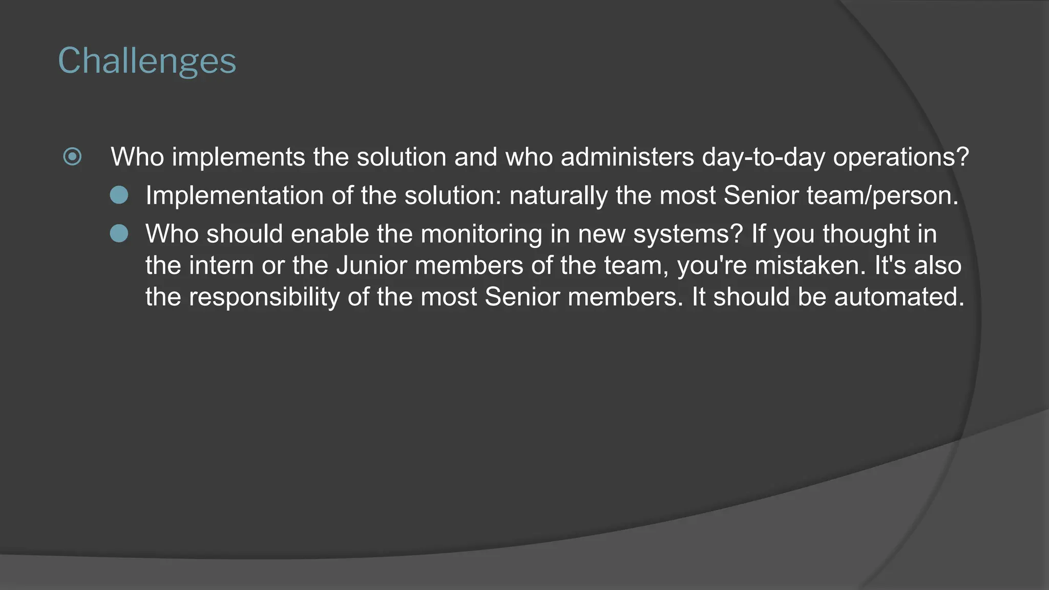 Challenges
⦿ Who implements the solution and who administers day-to-day operations?
⚫ Implementation of the solution: naturally the most Senior team/person.
⚫ Who should enable the monitoring in new systems? If you thought in
the intern or the Junior members of the team, you're mistaken. It's also
the responsibility of the most Senior members. It should be automated.
 