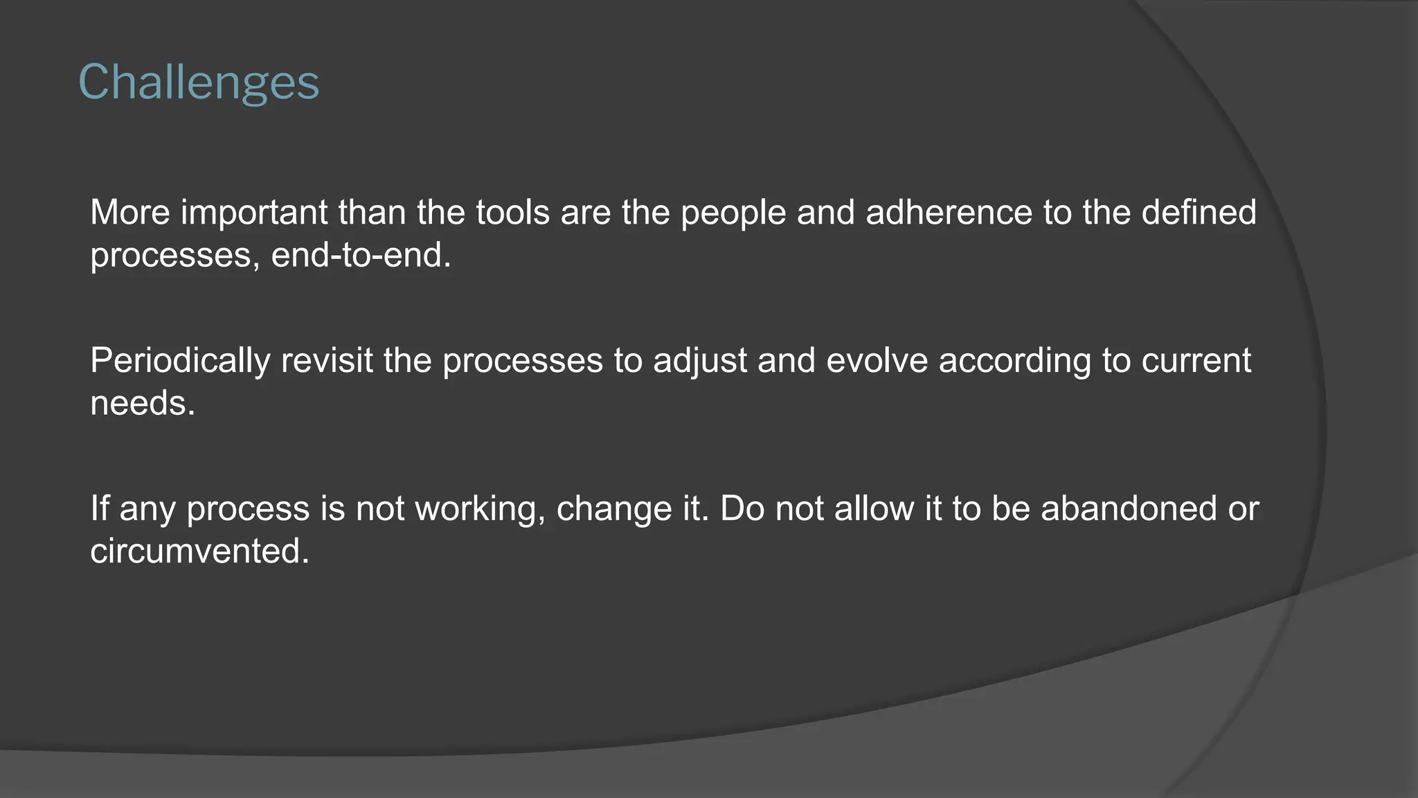 Challenges
More important than the tools are the people and adherence to the defined
processes, end-to-end.
Periodically revisit the processes to adjust and evolve according to current
needs.
If any process is not working, change it. Do not allow it to be abandoned or
circumvented.
 