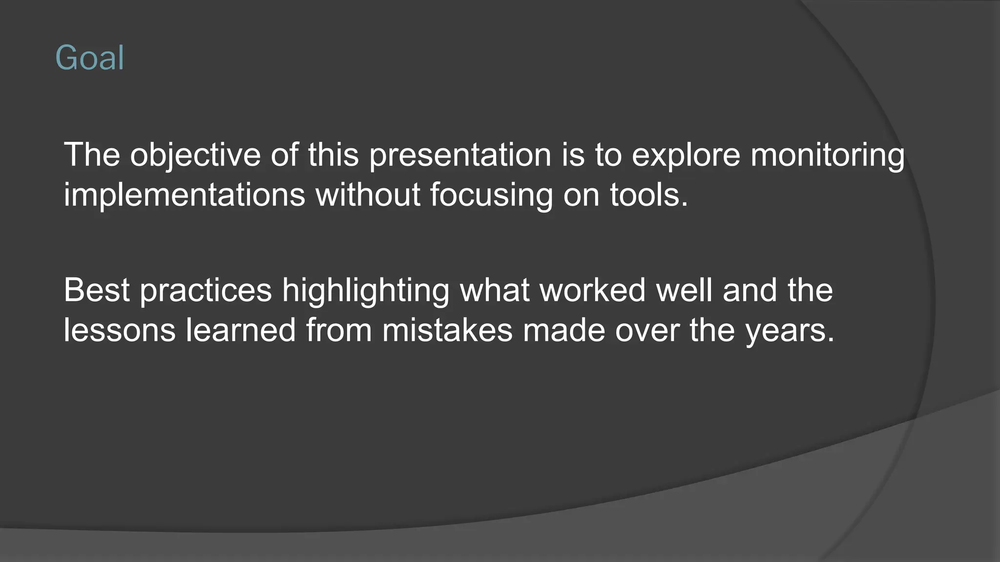 Goal
The objective of this presentation is to explore monitoring
implementations without focusing on tools.
Best practices highlighting what worked well and the
lessons learned from mistakes made over the years.
 