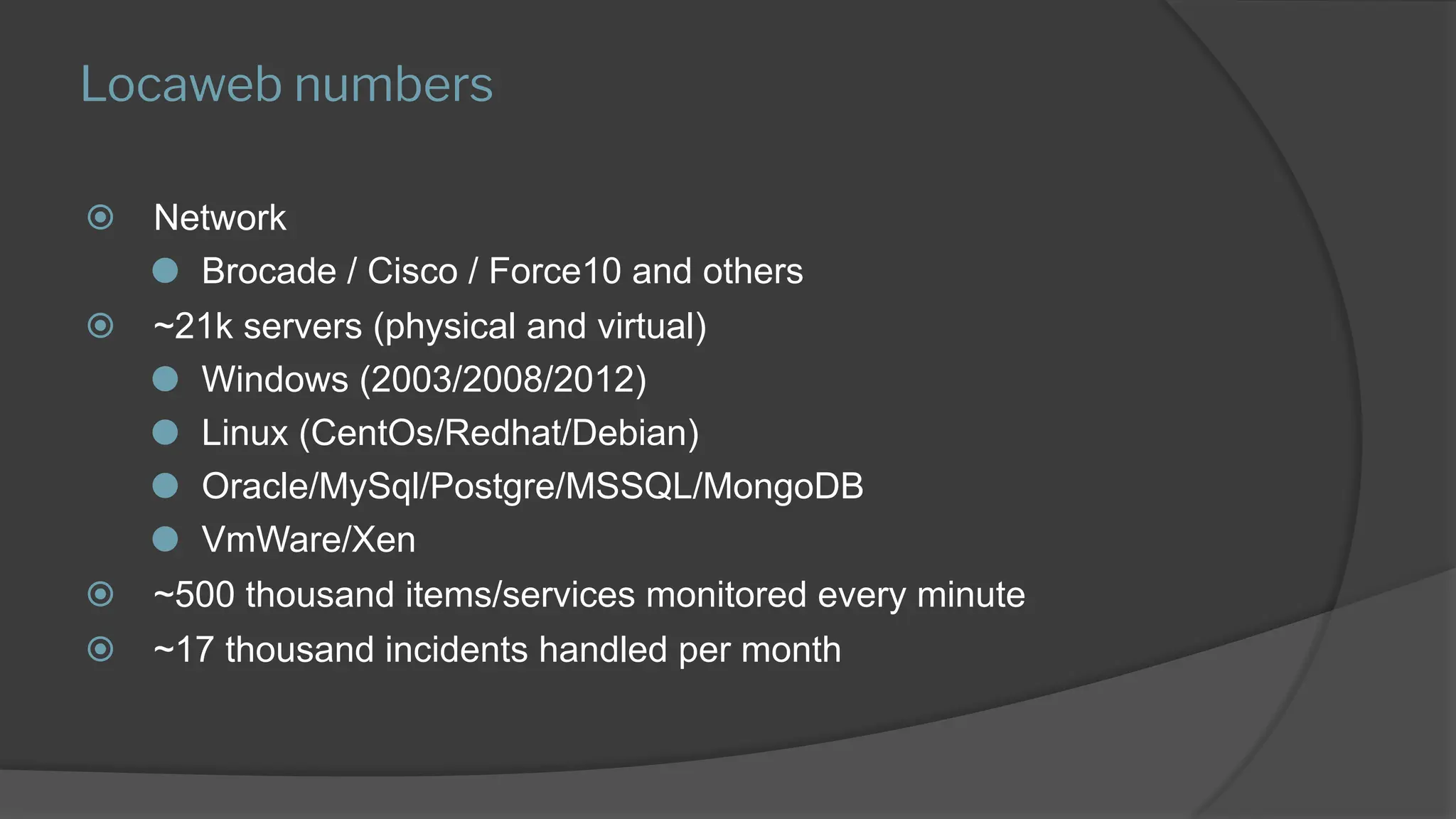 Locaweb numbers
⦿ Network
⚫ Brocade / Cisco / Force10 and others
⦿ ~21k servers (physical and virtual)
⚫ Windows (2003/2008/2012)
⚫ Linux (CentOs/Redhat/Debian)
⚫ Oracle/MySql/Postgre/MSSQL/MongoDB
⚫ VmWare/Xen
⦿ ~500 thousand items/services monitored every minute
⦿ ~17 thousand incidents handled per month
 