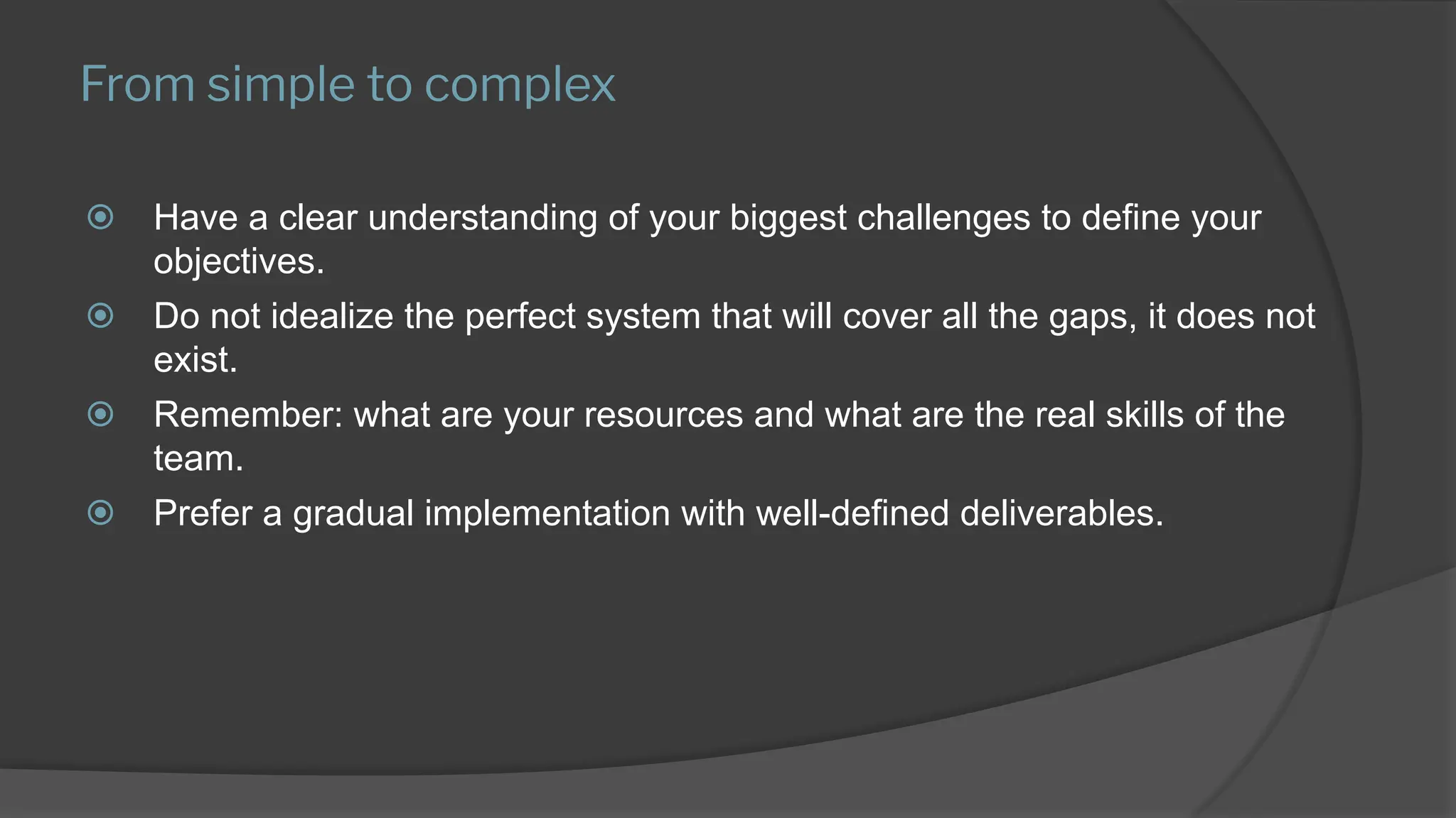 From simple to complex
⦿ Have a clear understanding of your biggest challenges to define your
objectives.
⦿ Do not idealize the perfect system that will cover all the gaps, it does not
exist.
⦿ Remember: what are your resources and what are the real skills of the
team.
⦿ Prefer a gradual implementation with well-defined deliverables.
 