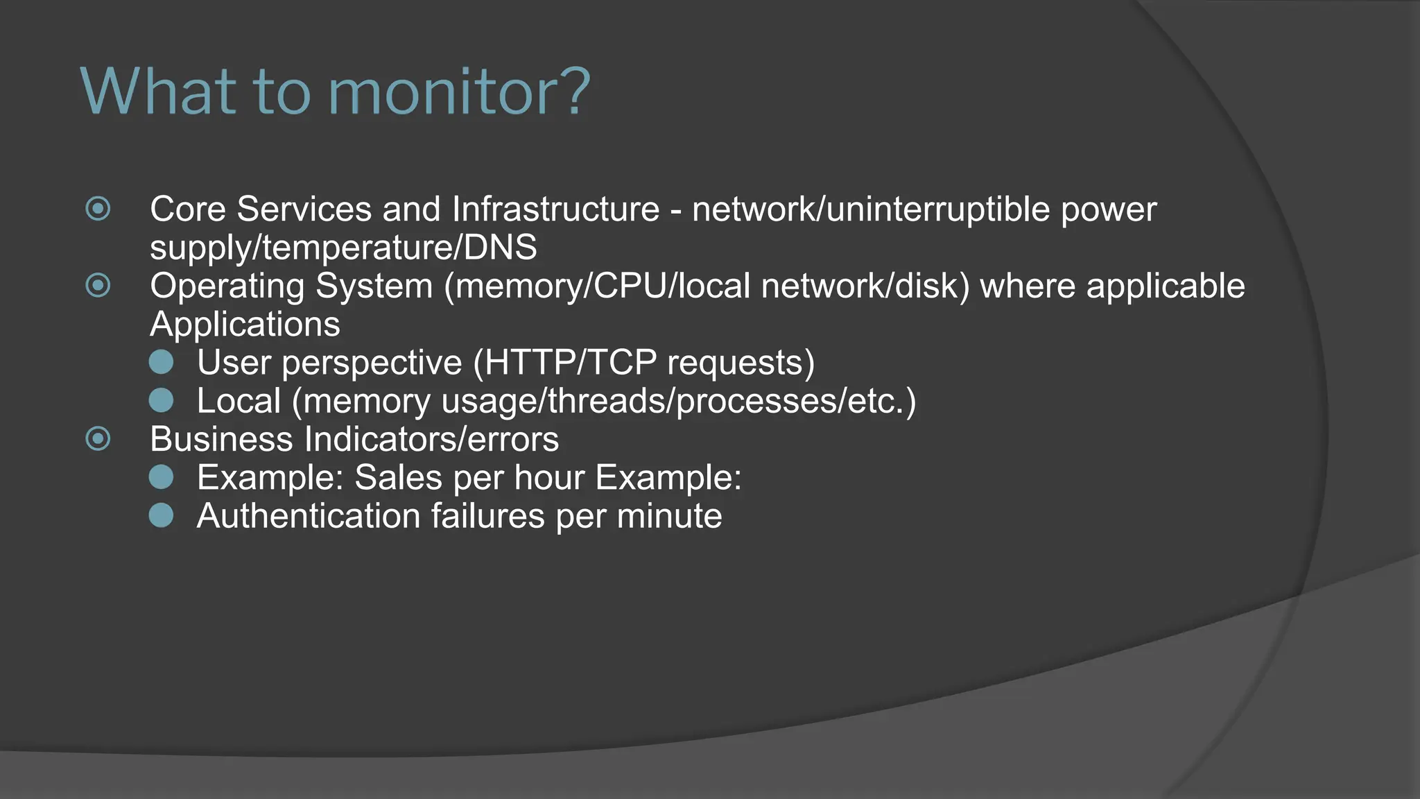 What to monitor?
⦿ Core Services and Infrastructure - network/uninterruptible power
supply/temperature/DNS
⦿ Operating System (memory/CPU/local network/disk) where applicable
Applications
⚫ User perspective (HTTP/TCP requests)
⚫ Local (memory usage/threads/processes/etc.)
⦿ Business Indicators/errors
⚫ Example: Sales per hour Example:
⚫ Authentication failures per minute
 