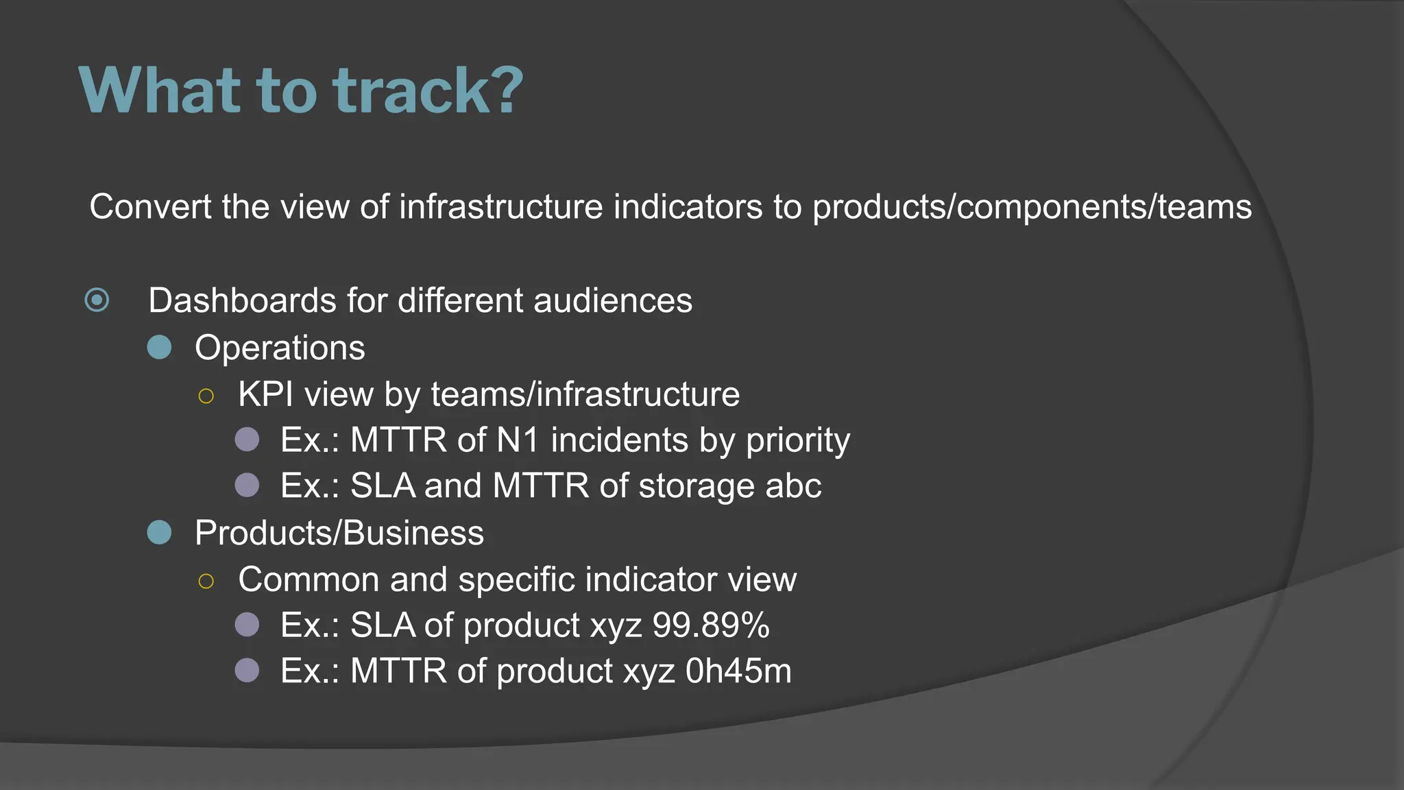 What to track?
Convert the view of infrastructure indicators to products/components/teams
⦿ Dashboards for different audiences
⚫ Operations
○ KPI view by teams/infrastructure
⚫ Ex.: MTTR of N1 incidents by priority
⚫ Ex.: SLA and MTTR of storage abc
⚫ Products/Business
○ Common and specific indicator view
⚫ Ex.: SLA of product xyz 99.89%
⚫ Ex.: MTTR of product xyz 0h45m
 
