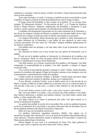 Curso Zodiacal                                                              Samael Aun Weor


románticos y sensuales. Aman la música, el baile y la belleza. Tienen disposición para toda
clase de artes manuales.
       Tauro rige la laringe y el cuello. La laringe es también un útero sexual donde se gesta
la palabra. El órgano sexual de la futura humanidad divina será la laringe creadora.
       El fuego sexual del Kundalini se hace creador en la palabra. Ya en nuestras obras
tituladas "El Matrimonio Perfecto", "La Revolución de Bel", y el "Tratado de Medicina
Oculta y Magia Práctica", hablamos ampliamente del Kundalini y enseñamos el gran
Arcano o secreto supremo para despertar a la dormida princesa del Kundalini.
       La palabra está íntimamente relacionada con los cuatro elementos de la Naturaleza, y
por ello en los antiguos Templos de Misterio se prohíbe a los iniciados hablar de las viejas
catástrofes de la antigua Arcadia por temor de traerlas nuevamente a la existencia.
       Los antiguos Hierofantes sabían demasiado que la palabra se halla relacionada con
los cuatro elementos de la Naturaleza, y que hablar de una catástrofe es tanto como
evocarla nuevamente. Por ello nunca los "Iniciados" antiguos hablaban públicamente de
los arcaicos cataclismos.
       Una palabra dura nos persigue y cae más tarde sobre el que la pronunció, como un
rayo de venganza.
       No solamente se fornica con el acto sexual: hay otro género de fornicación, con la
palabra.
       El mal uso de la palabra también es fornicación. La fornicación de la palabra crea
larvas y desgracias. Duele ver cómo las gentes abusan de la palabra y llenan de dolor al
mundo. La maledicencia es la peor de las blasfemias.
       Uno debe realizar, en sí mismo, la perfección de la palabra y del lenguaje. Uno debe
comprender la responsabilidad de la palabra. Uno debe aprender a manejar el órgano
sexual del verbo.
       Tú no sientes la necesidad de aprender a manejar el verbo?. Oídme, amado discípulo,
nosotros los miembros del sagrado Colegio de Iniciados, podemos crear cualquier cosa con
el pensamiento y materializarla por medio de la palabra.
        Cuídate mucho de mencionar nombres y apellidos. Cuando tengas que hacer algún
relato, jamás menciones nombres ni apellidos, porque eso es maledicencia.
        Si eres filósofo, combatid "teorías", pero no hables jamás de la vida privada de sus
líderes. Cuando se habla de un líder, háblese de su doctrina, pero no se mencione jamás su
vida privada. Cada cual, es cada cual, y a nadie le debe importar la vida privada de los
demás.
        Es tan malo hablar cuando se debe callar, como callar cuando se debe hablar.
        Hay veces que hablar es un delito, y hay ocasiones que callar también es otro delito.
Hay silencios delictuosos y también hay palabras infames. Uno debe hablar cuando debe
hablar, y callar cuando debe callar.
        Uno debe realizar en sí mismo la perfección del verbo. Uno debe realizar en sí
mismo la sabiduría de la palabra.
        Las gentes han perdido la noción de la sinceridad. Hoy en día las palabras humanas
no llevan la substancia de la sinceridad, y las gentes sufren por falta de sinceridad. Hoy en
día las palabras humanas están llenas de mentiras e hipocresía.
        Sabes tú lo que son las palabras mentirosas?.
         Las palabras embusteras engendran monstruos. Habéis visto alguna vez el
                                                               
nacimiento de algún niño monstruoso?. Ese es el karma de la palabra falsa pronunciada en
vidas anteriores. Nosotros admiramos mucho la substancia de la sinceridad. A nuestra isla
blanca jamás podría llegar el mentiroso.
         Hemos llegado, en este curso a la constelación de Tauro. Este signo gobierna el
cuello y aquí vuelve a repetirse una nueva lucha entre Venus y Marte.


                                                                                Página 13 de 65
 