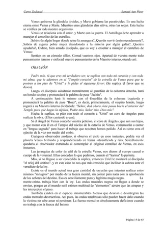 Curso Zodiacal                                                             Samael Aun Weor


      Venus gobierna la glándula tiroides, y Marte gobierna las paratiroides. Es una lucha
eterna entre Venus y Marte. Mientras unas glándulas dan saliva, otras las secan. Esta lucha
se verifica en todo nuestro organismo.
      Venus se relaciona con el amor, y Marte con la guerra. El Astrólogo debe aprender a
manejar el centelleo de las estrellas.
      Sabéis de algún hogar donde reine la amargura?, Queréis servir desinteresadamente?,
                                                       
Sabéis de alguna pobre mujer abandonada a la miseria por algún galán?, Queréis
 ayudarla?, Oídme, bien amado discípulo, que os voy a enseñar a manejar el centelleo de
 Venus:
       Sentáos en un cómodo sillón. Cerrad vuestros ojos. Apartad de vuestra mente todo
 pensamiento terreno y enfocad vuestro pensamiento en tu Maestro interno, orando así:

     ORACIÓN

       Padre mío, tú que eres mi verdadero ser, te suplico con todo mi corazón y con toda
mi alma, que te adentres en el "Templo- corazón" de la estrella de Venus para que te
postres a los pies de "Uriel" y le pidas el siguiente favor: (Se suplica el favor que se
desea).
       Luego, el discípulo saludando mentalmente al guardián de la columna derecha, hará
un hondo suspiro y pronunciará la palabra de pase "Jachín".
       A continuación hará lo mismo con el Guardián de la columna izquierda y
pronunciará la palabra de pase "Boaz", es decir, primeramente, el suspiro hondo, luego
rogará a su Maestro interno diciéndole: "Señor, dad ahora siete pasos hacia el interior del
Templo para que hagas la súplica, Padre mío, Señor mío, Dios mío".
       Hecha la suplica, se pide con todo el corazón a "Uriel" un coro de Ángeles para
realizar la obra. (Ellos cantando crean).
       Si el Ángel de Venus concede vuestra petición, el coro de Ángeles, que son sus hijos,
y que moran con él en el Templo del núcleo de la estrella de Venus, comenzarán a cantar
en "lengua sagrada" para hacer el trabajo que nosotros hemos pedido. Así es como crea el
ejército de la voz por medio del verbo.
       Cualquier observador profano, si observa el cielo en esos instantes, podría ver el
planeta Venus brillando y resplandeciendo en forma intensificada y rara. Sencillamente
quedaría el observador extrañado al contemplar el original centelleo de Venus, en esos
instantes.
       Las jerarquías de color de añil de la estrella Venus, nos dieron el cuerpo causal o
cuerpo de la voluntad. Ellas conceden lo que pedimos, cuando el "karma" lo permite.
       Más, si no llegase a ser concedida la súplica, entonces Uriel le mostrará al discípulo
"el reloj del destino", y en este caso no nos que más remedio que inclinar la cabeza ante el
veredicto de la ley.
       Existe en el mundo actual una gran cantidad de escuelas que intentan realizar estos
mismos "milagros" por medio de la fuerza mental, sin contar para nada con la aprobación
de los señores del destino. Eso es sencillamente pura y legítima magia negra.             La
mente-cristo, trabaja bien con la ley. Las ondas mentales negras no llegan a donde se
envían, porque en el mundo sutil existen multitud de "elementos" aéreos que las atrapan y
les interceptan el paso.
       También existen en el espacio innumerables fuerzas que desvían o desintegran las
ondas mentales destructivas. Así pues, las ondas tenebrosas sólo pueden hacer daño cuando
la víctima no sabe amar ni perdonar. La fuerza mental es absolutamente deficiente cuando
no trabaja con la fuerza del Intimo.



                                                                               Página 14 de 65
 