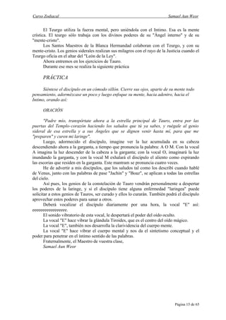 Curso Zodiacal                                                             Samael Aun Weor


       El Teurgo utiliza la fuerza mental, pero uniéndola con el Intimo. Esa es la mente
crística. El teurgo sólo trabaja con los divinos poderes de su "Ángel interno" y de su
"mente-cristo".
       Los Santos Maestros de la Blanca Hermandad colaboran con el Teurgo, y con su
mente-cristo. Los genios siderales realizan sus milagros con el rayo de la Justicia cuando el
Teurgo oficia en el altar del "León de la Ley".
       Ahora entremos en los ejercicios de Tauro.
       Durante ese mes se realiza la siguiente práctica

     PRÁCTICA

      Siéntese el discípulo en un cómodo sillón. Cierre sus ojos, aparte de su mente todo
pensamiento, adormézcase un poco y luego enfoque su mente, hacia adentro, hacia el
Intimo, orando así:

     ORACIÓN

       "Padre mío, transpórtate ahora a la estrella principal de Tauro, entra por las
puertas del Templo-corazón haciendo los saludos que tú ya sabes, y ruégale al genio
sideral de esa estrella y a sus Ángeles que se dignen venir hasta mí, para que me
"preparen" y curen mi laringe".
       Luego, adormecido el discípulo, imagine ver la luz acumulada en su cabeza
descendiendo ahora a la garganta, a tiempo que pronuncia la palabra: A O M. Con la vocal
A imagina la luz descender de la cabeza a la garganta; con la vocal O, imaginará la luz
inundando la garganta, y con la vocal M exhalará el discípulo el aliento como expirando
las escorias que residen en la garganta. Este mantram se pronuncia cuatro veces.
       He de advertir a mis discípulos, que los saludos tal como los describí cuando hablé
de Venus, junto con las palabras de pase "Jachin" y "Boaz", se aplican a todas las estrellas
del cielo.
       Así pues, los genios de la constelación de Tauro vendrán personalmente a despertar
los poderes de la laringe, y si el discípulo tiene alguna enfermedad "laringea" puede
solicitar a estos genios de Tauros, ser curado y ellos lo curarán. También podrá el discípulo
aprovechar estos poderes para sanar a otros.
       Deberá vocalizar el discípulo diariamente por una hora, la vocal "E" así:
eeeeeeeeeeeeeeeee.
       El sonido vibratorio de esta vocal, le despertará el poder del oído oculto.
       La vocal "E" hace vibrar la glándula Tiroides, que es el centro del oído mágico.
       La vocal "E", también nos desarrolla la clarividencia del cuerpo mente.
       La vocal "E" hace vibrar el cuerpo mental y nos da el sintetismo conceptual y el
poder para penetrar en el íntimo sentido de las palabras.
       Fraternalmente, el Maestro de vuestra clase,
       Samael Aun Weor




                                                                               Página 15 de 65
 