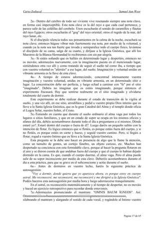 Curso Zodiacal                                                               Samael Aun Weor


       2a.- Dentro del cerebro de todo ser viviente vive resonando siempre una nota clave,
en forma casi imperceptible. Esta nota clave es la del rayo a que cada cual pertenece, y
parece salir de las celdillas del cerebelo. Unos escucharán el sonido de caramillos y flautas
del rayo Egipcio; otros escucharán el "gog" del rayo oriental; otros el rugido de la mar, del
rayo lunar, etc.
       Si el discípulo silencia todos sus pensamientos en la calma de la noche, escuchará su
nota clave; entonces hágase vibrar más fuertemente esa nota, por medio de la voluntad, y
cuando ya la nota sea tan fuerte que invada y semiparalice todo el cuerpo físico, levántese
el discípulo de su cama, salga de su cuarto, y diríjase a la Iglesia Gnóstica, que allí los
Maestros de la Blanca Hermandad lo recibiremos con sin par alegría.
       3a.- Si estáis soñando que os halláis en determinado lugar y despertáis, entonces no
os mováis; adormecéos nuevamente, con la imaginación puesta en el mencionado lugar,
sintiéndonos otra vez allí y como tratando de seguir el sueño tal como iba, a tiempo que
con vuestra voluntad os "aferráis" a ese lugar, del sueño. Imaginación y voluntad unidas en
vibrante armonía es la llave de esta clave.
       4a.- A tiempo de estaros adormeciendo, concentrad intensamente vuestra
imaginación y vuestra voluntad, unidas en vibrante armonía, en un determinado sitio o
lugar. La concentración debe ser perfecta, y luego echad a caminar con "fe" por el sitio
"imaginado". Debéis no imaginar que os estáis imaginando, porque entonces el
experimento fracasará. Hay que sentirse realmente en el sitio imaginado y olvidarse
totalmente del cuarto de dormir.
       Este experimento se debe realizar durante el estado de transición de la vigilia al
sueño, y una vez allí, en ese sitio, arrodilláos y pedid a vuestro propio Dios interno que os
lleve a la Santa Iglesia Gnóstica, que es la gran Catedral del Alma y el templo donde oficia
el Logos Solar, nuestro Señor, el Cristo.
       5a.-Teniendo en cuenta que durante el sueño ordinario el alma vaga por todos los
lugares o sitios familiares, y que en un estado de sopor se ocupa en los mismos oficios y
afanes del día, debéis acostumbraros durante todo el día a preguntaros a sí mismos: Dónde
                                                                                        
estaré yo?. Estaré dentro del cuerpo o fuera de él?. Luego daréis un pequeño saltito con la
intención de flotar. Es lógico entonces que si flotáis, es porque estáis fuera del cuerpo, y si
no flotáis, es porque estáis en carne y hueso, y seguid vuestro camino. Pero, si llegáis a
flotar, rogad a vuestro Intimo que os lleve a la Santa Iglesia Gnóstica.
       Esta pregunta se la debe uno hacer en presencia de algo que le llame la atención,
como un tumulto de gentes, un cortejo fúnebre, un objeto curioso, etc. Muchos han
despertado su conciencia con esta formidable clave, porque al hacer la pregunta flotaron en
el aire y se dieron cuenta de que andaban fuera del cuerpo y que el cuerpo lo habían dejado
dormido en la cama. Es que, cuando el cuerpo duerme, el alma vaga. Pero el alma puede
salir de su sopor inconsciente por medio de esta clave. Deberéis acostumbraros durante el
día a esta práctica, para que se grave en el subconsciente y actúe durante el sueño.
       6a.- Antes de dormiros en vuestro lecho, haréis la siguiente práctica de
autosugestión:
        "Voy a dormir, donde quiera que yo aparezca ahora, es porque estoy en cuerpo
astral. Me reconoceré, me reconoceré, me reconoceré y me dirigiré a la Iglesia Gnóstica".
Podéis haceros esta autosugestión por media hora y luego adormecerse tranquilamente.
       En el astral, os reconoceréis matemáticamente y al tiempo de despertar, no os mováis
y haced un ejercicio retrospectivo para recordar donde estuvisteis.
       7a.-Adormecéos pronunciando el mantram: "OMNIS BAUM ÍGNEOS". Así:
Ommmmniiiiissssbauuuuuuummmmmmmiiiiiiiiiiiiignnneeeeeoooooossssssssss,
silabeando el mantram y alargando el sonido de cada vocal, y rogándole al Intimo vuestro



                                                                                 Página 17 de 65
 