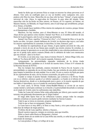 Curso Zodiacal                                                             Samael Aun Weor


       Jamás he dicho que mi persona física se ocupe en encerrar las almas perversas en el
abismo. Esto sería un exabrupto pues yo soy un hombre como cualquiera otro, esos
poderes sólo Dios los tiene. Maravillas de esa clase sólo las hace "Atman", el gran espíritu
universal de vida; Alaya, la super-alma de Emerson, la gran alma del mundo. Estas
maravillas sólo las ha hecho mi Dios interno, mi Purusa, mi Yo superior, mi Intimo, mi
Maestro Interno, mi Mónada, mi Ángel interno, ante el cual tengo que arrodillarme, porque
él es Atman, el Inefable.
       Esto lo puede hacer también el Dios interno de cualquiera de vosotros, porque Atman
es el Omnipotente e Inefable.
       Maestros, los hay muchos, pero el Alma-Maestro es una. El Alma del mundo, el
Alaya divino que aparece como muchos. Samael Aun Weor, es el nombre auténtico de una
llama de la gran hoguera, ante la cual yo tengo que postrarme.
       Samael Aun Weor, significa "Voluntad de Dios", y la Voluntad de Dios es la que ha
hecho esa obra. Así pues, cuando hablamos de Avitchi, no decimos algo nuevo; casi todos
los mejores espiritualistas lo comentan, lo describen, lo citan. Entonces, qué?.
       Se abisman los espiritualistas de que Atman, el gran espíritu universal de vida, esté
actuando a través de una de sus llamas para cumplir una misión cósmica Se extrañan, sí,
los tales, porque la ignorancia en su atrevida simplicidad es una celestina pordiosera con la
que no se puede tener pulcro contacto Dónde está la sabiduría de todos esos mentecatos
                                            
que me critican? . Qué se les hizo?.
                    
       El Avitchi, es un tema muy viejo, hasta el mismo Doctor E. Adoun (Mago Jefa), nos
habla en "La Zarza del Oreb", de la muerte segunda. Entonces, qué?.
       Antiguamente, las personalidades separadas totalmente de la divina triada
(Atma-Buddhi-Manas), quedaban en el Avitchi de nuestra tierra. (Véase el 6o volumen de
la Doctrina Secreta de H.P.B.)
       Hoy los tiempos han cambiado, estamos iniciando la Nueva Era de Acuario y las
personalidades ya separadas de sus divinas tríadas, hay que aislarlas de este globo terrestre
para limpiar la atmósfera de toda maldad. Eso es todo. Si esto es motivo de burla por parte
de los espiritualistas de aula y de los lectores ocasionales, de quién es la culpa?.
       Cuando se rompe el puente llamado Antakarana, que comunica a la Divina Triada
con su yo inferior, entonces queda el yo inferior separado y se hunde en el abismo de las
fuerzas destructivas, donde se va desintegrando poco a poco; es la muerte segunda de que
nos habla el Apocalipsis; ese es el estado de conciencia llamado Avitchi.
       En estos casos, la Divina Triada (Atma-Buddhi-Manas) se reviste de un nuevo
cuerpo mental y astral para continuar su evolución y la personalidad descartada se sumerge
en el estado de Avitchi, entre los sufrimientos más indecibles.
       Todas las Lunas del sistema Solar están gobernadas por Jehová, pero nuestro satélite
terrestre está gobernado directamente por el Ángel Gabriel.
       El mago debe fijarse bien en las influencias Lunares, porque todas las energías
siderales cristalizan en nuestro globo terrestre mediante las fuerzas Lunares.
       Todo lo que se inicia en creciente, progresa rápidamente.
       Todo lo que se hace en menguante, fracasa.
       La Luna nueva es muy débil y la llena es muy fuerte y sirve para realizar con éxito
toda clase de trabajos de magia práctica.
       El último día de Luna significa: abortos y fracasos...
       Haced vuestros negocios, siempre en creciente, para que triunféis.
       Hitler se lanzó sobre Rusia en Menguante y fracasó.
       Cuando dentro de un nimbo de la Luna brilla una estrella, es señal de que un general
está sitiado de enemigos.
       La Luna produce el flujo y el reflujo de la mar.


                                                                               Página 23 de 65
 