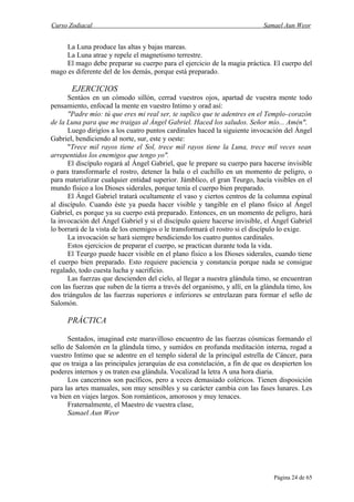 Curso Zodiacal                                                               Samael Aun Weor


     La Luna produce las altas y bajas mareas.
     La Luna atrae y repele el magnetismo terrestre.
     El mago debe preparar su cuerpo para el ejercicio de la magia práctica. El cuerpo del
mago es diferente del de los demás, porque está preparado.

       EJERCICIOS
      Sentáos en un cómodo sillón, cerrad vuestros ojos, apartad de vuestra mente todo
pensamiento, enfocad la mente en vuestro Intimo y orad así:
      "Padre mío: tú que eres mi real ser, te suplico que te adentres en el Templo-corazón
de la Luna para que me traigas al Ángel Gabriel. Haced los saludos. Señor mío... Amén".
      Luego dirigíos a los cuatro puntos cardinales haced la siguiente invocación del Ángel
Gabriel, bendiciendo al norte, sur, este y oeste:
      "Trece mil rayos tiene el Sol, trece mil rayos tiene la Luna, trece mil veces sean
arrepentidos los enemigos que tengo yo".
      El discípulo rogará al Ángel Gabriel, que le prepare su cuerpo para hacerse invisible
o para transformarle el rostro, detener la bala o el cuchillo en un momento de peligro, o
para materializar cualquier entidad superior. Jámblico, el gran Teurgo, hacía visibles en el
mundo físico a los Dioses siderales, porque tenía el cuerpo bien preparado.
      El Ángel Gabriel tratará ocultamente el vaso y ciertos centros de la columna espinal
al discípulo. Cuando éste ya pueda hacer visible y tangible en el plano físico al Ángel
Gabriel, es porque ya su cuerpo está preparado. Entonces, en un momento de peligro, hará
la invocación del Ángel Gabriel y si el discípulo quiere hacerse invisible, el Ángel Gabriel
lo borrará de la vista de los enemigos o le transformará el rostro si el discípulo lo exige.
      La invocación se hará siempre bendiciendo los cuatro puntos cardinales.
      Estos ejercicios de preparar el cuerpo, se practican durante toda la vida.
      El Teurgo puede hacer visible en el plano físico a los Dioses siderales, cuando tiene
el cuerpo bien preparado. Esto requiere paciencia y constancia porque nada se consigue
regalado, todo cuesta lucha y sacrificio.
      Las fuerzas que descienden del cielo, al llegar a nuestra glándula timo, se encuentran
con las fuerzas que suben de la tierra a través del organismo, y allí, en la glándula timo, los
dos triángulos de las fuerzas superiores e inferiores se entrelazan para formar el sello de
Salomón.

      PRÁCTICA

      Sentados, imaginad este maravilloso encuentro de las fuerzas cósmicas formando el
sello de Salomón en la glándula timo, y sumidos en profunda meditación interna, rogad a
vuestro Intimo que se adentre en el templo sideral de la principal estrella de Cáncer, para
que os traiga a las principales jerarquías de esa constelación, a fin de que os despierten los
poderes internos y os traten esa glándula. Vocalizad la letra A una hora diaria.
      Los cancerinos son pacíficos, pero a veces demasiado coléricos. Tienen disposición
para las artes manuales, son muy sensibles y su carácter cambia con las fases lunares. Les
va bien en viajes largos. Son románticos, amorosos y muy tenaces.
      Fraternalmente, el Maestro de vuestra clase,
      Samael Aun Weor




                                                                                 Página 24 de 65
 