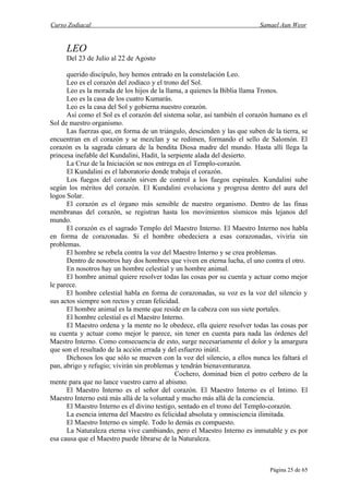 Curso Zodiacal                                                            Samael Aun Weor


     LEO
     Del 23 de Julio al 22 de Agosto

      querido discípulo, hoy hemos entrado en la constelación Leo.
      Leo es el corazón del zodíaco y el trono del Sol.
      Leo es la morada de los hijos de la llama, a quienes la Biblia llama Tronos.
      Leo es la casa de los cuatro Kumarás.
      Leo es la casa del Sol y gobierna nuestro corazón.
      Así como el Sol es el corazón del sistema solar, así también el corazón humano es el
Sol de nuestro organismo.
      Las fuerzas que, en forma de un triángulo, descienden y las que suben de la tierra, se
encuentran en el corazón y se mezclan y se redimen, formando el sello de Salomón. El
corazón es la sagrada cámara de la bendita Diosa madre del mundo. Hasta allí llega la
princesa inefable del Kundalini, Hadit, la serpiente alada del desierto.
      La Cruz de la Iniciación se nos entrega en el Templo-corazón.
      El Kundalini es el laboratorio donde trabaja el corazón.
      Los fuegos del corazón sirven de control a los fuegos espinales. Kundalini sube
según los méritos del corazón. El Kundalini evoluciona y progresa dentro del aura del
logos Solar.
      El corazón es el órgano más sensible de nuestro organismo. Dentro de las finas
membranas del corazón, se registran hasta los movimientos sísmicos más lejanos del
mundo.
      El corazón es el sagrado Templo del Maestro Interno. El Maestro Interno nos habla
en forma de corazonadas. Si el hombre obedeciera a esas corazonadas, viviría sin
problemas.
      El hombre se rebela contra la voz del Maestro Interno y se crea problemas.
      Dentro de nosotros hay dos hombres que viven en eterna lucha, el uno contra el otro.
      En nosotros hay un hombre celestial y un hombre animal.
      El hombre animal quiere resolver todas las cosas por su cuenta y actuar como mejor
le parece.
      El hombre celestial habla en forma de corazonadas, su voz es la voz del silencio y
sus actos siempre son rectos y crean felicidad.
      El hombre animal es la mente que reside en la cabeza con sus siete portales.
      El hombre celestial es el Maestro Interno.
      El Maestro ordena y la mente no le obedece, ella quiere resolver todas las cosas por
su cuenta y actuar como mejor le parece, sin tener en cuenta para nada las órdenes del
Maestro Interno. Como consecuencia de esto, surge necesariamente el dolor y la amargura
que son el resultado de la acción errada y del esfuerzo inútil.
      Dichosos los que sólo se mueven con la voz del silencio, a ellos nunca les faltará el
pan, abrigo y refugio; vivirán sin problemas y tendrán bienaventuranza.
                                             Cochero, dominad bien el potro cerbero de la
mente para que no lance vuestro carro al abismo.
      El Maestro Interno es el señor del corazón. El Maestro Interno es el Intimo. El
Maestro Interno está más allá de la voluntad y mucho más allá de la conciencia.
      El Maestro Interno es el divino testigo, sentado en el trono del Templo-corazón.
      La esencia interna del Maestro es felicidad absoluta y omnisciencia ilimitada.
      El Maestro Interno es simple. Todo lo demás es compuesto.
      La Naturaleza eterna vive cambiando, pero el Maestro Interno es inmutable y es por
esa causa que el Maestro puede librarse de la Naturaleza.



                                                                              Página 25 de 65
 