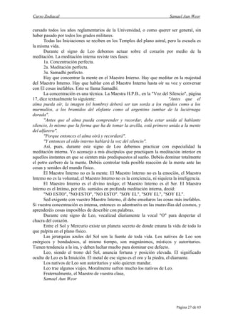 Curso Zodiacal                                                               Samael Aun Weor


cursado todos los años reglamentarios de la Universidad, o como querer ser general, sin
haber pasado por todos los grados militares.
      Todas las Iniciaciones se reciben en los Templos del plano astral, pero la escuela es
la misma vida.
      Durante el signo de Leo debemos actuar sobre el corazón por medio de la
meditación. La meditación interna reviste tres fases:
      1a. Concentración perfecta.
      2a. Meditación perfecta.
      3a. Samadhi perfecto.
      Hay que concentrar la mente en el Maestro Interno. Hay que meditar en la majestad
del Maestro Interno. Hay que hablar con el Maestro Interno hasta oír su voz y conversar
con El cosas inefables. Esto se llama Samadhi.
      La concentración es una técnica. La Maestra H.P.B., en la "Voz del Silencio", página
17, dice textualmente lo siguiente:                                          "Antes que el
alma pueda oír, la imagen (el hombre) deberá ser tan sorda a los rugidos como a los
murmullos, a los bramidos del elefante como al argentino zumbar de la luciérnaga
dorada".
      "Antes que el alma pueda comprender y recordar, debe estar unida al hablante
silencio, lo mismo que la forma que ha de tomar la arcilla, está primero unida a la mente
del alfarero".
      "Porque entonces el alma oirá y recordará".
      "Y entonces al oído interno hablará la voz del silencio".
      Así, pues, durante este signo de Leo debemos practicar con especialidad la
meditación interna. Yo aconsejo a mis discípulos que practiquen la meditación interior en
aquellos instantes en que se sienten más predispuestos al sueño. Debéis dominar totalmente
el potro cerbero de la mente. Debéis controlar toda posible reacción de la mente ante las
cosas y sonidos del mundo físico.
      El Maestro Interno no es la mente. El Maestro Interno no es la emoción, el Maestro
Interno no es la voluntad, el Maestro Interno no es la conciencia, ni siquiera la inteligencia.
      El Maestro Interno es el divino testigo; el Maestro Interno es el Ser. El Maestro
Interno es el Intimo, por ello. sumidos en profunda meditación interna, decid:
      "NO ESTO", "NO ESTO", "NO ESTO". "SOY EL", "SOY EL", "SOY EL".
      Sed exigente con vuestro Maestro Interno, él debe enseñaros las cosas más inefables.
Si vuestra concentración es intensa, entonces os adentraréis en las maravillas del cosmos, y
aprenderéis cosas imposibles de describir con palabras.
      Durante este signo de Leo, vocalizad diariamente la vocal "O" para despertar el
chacra del corazón.
      Entre el Sol y Mercurio existe un planeta secreto de donde emana la vida de todo lo
que palpita en el plano físico.
      Las jerarquías azules del Sol son la fuente de toda vida. Los nativos de Leo son
enérgicos y bondadosos, al mismo tiempo, son magnánimos, místicos y autoritarios.
Tienen tendencia a la ira, y deben luchar mucho para dominar ese defecto.
      Leo, siendo el trono del Sol, anuncia fortuna y posición elevada. El significado
oculto de Leo es la Intuición. El metal de ese signo es el oro y la piedra, el diamante.
      Los nativos de Leo son autoritarios y sólo quieren mandar.
      Leo trae algunos viajes. Moralmente sufren mucho los nativos de Leo.
      Fraternalmente, el Maestro de vuestra clase,
      Samael Aun Weor




                                                                                 Página 27 de 65
 
