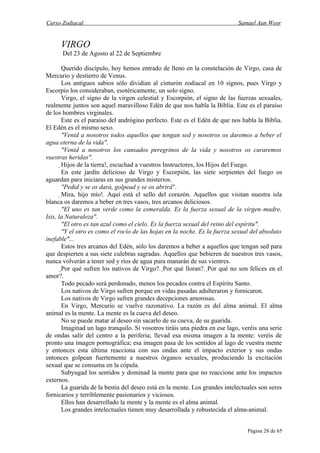 Curso Zodiacal                                                                Samael Aun Weor


      VIRGO
      Del 23 de Agosto al 22 de Septiembre

       Querido discípulo, hoy hemos entrado de lleno en la constelación de Virgo, casa de
Mercurio y destierro de Venus.
       Los antiguos sabios sólo dividían al cinturón zodiacal en 10 signos, pues Virgo y
Escorpio los consideraban, esotéricamente, un solo signo.
       Virgo, el signo de la virgen celestial y Escorpión, el signo de las fuerzas sexuales,
realmente juntos son aquel maravilloso Edén de que nos habla la Biblia. Este es el paraíso
de los hombres virginales.
       Este es el paraíso del andrógino perfecto. Este es el Edén de que nos habla la Biblia.
El Edén es el mismo sexo.
       "Venid a nosotros todos aquellos que tengan sed y nosotros os daremos a beber el
agua eterna de la vida".
       "Venid a nosotros los cansados peregrinos de la vida y nosotros os curaremos
vuestras heridas".
       Hijos de la tierra!, escuchad a vuestros Instructores, los Hijos del Fuego.
        En este jardín delicioso de Virgo y Escorpión, las siete serpientes del fuego os
aguardan para iniciaras en sus grandes misterios.
        "Pedid y se os dará, golpead y se os abrirá".
        Mira, hijo mío!. Aquí está el sello del corazón. Aquellos que visitan nuestra isla
blanca os daremos a beber en tres vasos, tres arcanos deliciosos.
         "El uno es tan verde como la esmeralda. Es la fuerza sexual de la virgen-madre,
Isis, la Naturaleza".
         "El otro es tan azul como el cielo. Es la fuerza sexual del reino del espíritu".
         "Y el otro es como el rocío de las hojas en la noche. Es la fuerza sexual del absoluto
inefable"...
         Estos tres arcanos del Edén, sólo los daremos a beber a aquellos que tengan sed para
que despierten a sus siete culebras sagradas. Aquellos que bebieren de nuestros tres vasos,
nunca volverán a tener sed y ríos de agua pura manarán de sus vientres.
         Por qué sufren los nativos de Virgo?. Por qué lloran?. Por qué no son felices en el
amor?.
          Todo pecado será perdonado, menos los pecados contra el Espíritu Santo.
          Los nativos de Virgo sufren porque en vidas pasadas adulteraron y fornicaron.
          Los nativos de Virgo sufren grandes decepciones amorosas.
          En Virgo, Mercurio se vuelve razonativo. La razón es del alma animal. El alma
animal es la mente. La mente es la cueva del deseo.
          No se puede matar al deseo sin sacarlo de su cueva, de su guarida.
          Imaginad un lago tranquilo. Si vosotros tiráis una piedra en ese lago, veréis una serie
de ondas salir del centro a la periferia; llevad esa misma imagen a la mente: veréis de
pronto una imagen pornográfica; esa imagen pasa de los sentidos al lago de vuestra mente
y entonces esta última reacciona con sus ondas ante el impacto exterior y sus ondas
entonces golpean fuertemente a nuestros órganos sexuales, produciendo la excitación
sexual que se consuma en la cópula.
          Subyugad los sentidos y dominad la mente para que no reaccione ante los impactos
externos.
          La guarida de la bestia del deseo está en la mente. Los grandes intelectuales son seres
fornicarios y terriblemente pasionarios y viciosos.
          Ellos han desarrollado la mente y la mente es el alma animal.
          Los grandes intelectuales tienen muy desarrollada y robustecida el alma-animal.


                                                                                  Página 28 de 65
 