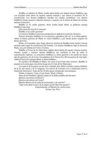 Curso Zodiacal                                                              Samael Aun Weor


       Buddha, el redentor de Marte, irradia ahora desde este planeta fuerza búddhica, que
con Escorpio entra ahora en nuestro sistema seminal y nos mueve el incentivo de la
cristificación. Los átomos búddhicos inundan los canales seminíferos. Los átomos
búddhicos llenan nuestros vehículos internos, y saturan con la fuerza de Marte las mismas
internas estructuras.
       Buddha se ha vuelto guerrero, ahora irradia desde Marte su poderosa energía
Búddhico-marciana.
       Qué maravilla ésta de la creación!.
        Buddha se ha vuelto guerrero!.
         Los átomos búddhico-marcianos producirán la edad de la intuición (Acuario).
         Nuestro principio búddhico es la conciencia superlativa del ser; es el alma-espíritu.
Ahora la fuerza guerrera de Marte se volvió búddhica y por donde quiera surgirán los
héroes de la luz.
         Marte, en Escorpión, hace llegar ahora los átomos de Buddha hasta nuestro sistema
seminal, para lograr la cristificación del hombre. Los átomos búddhicos, bajo la fuerza de
Marte, nos convertirán en Cristos vivientes.
         Buddha, el Cristo de los Marcianos, palpita ahora dentro de nuestro sistema seminal.
Nuestro cuerpo y nuestros átomos búddhicos nos confieren el don de sentir el
conocimiento supremo. La conciencia búddhica es ahora guerrera y ha nacido un nuevo
tipo de guerreros, los de la luz, los paladines de la Nueva Era. De las guerras de este siglo,
saldrá la Nueva Era porque Marte es ahora búddhico.
         El sacrificio del Buddha en Marte, fue como el de Cristo entre nosotros. Buddha se
preparó en la tierra para convertirse luego en el Cristo de los Marcianos.
         Los nativos de Escorpio son de recia voluntad, pero deben combatir contra el defecto
de la ira, del rencor y de la venganza. Los nativos de Escorpio son, o totalmente castos o
totalmente fornicarios. Antes de los 30 años pasan siempre por una amargura.
         Piedra, el topacio. Color, el rojo fuerte. Metal, el hierro.
         Hijos de los hombres!, Queréis entrar en la dicha inefable del Nirvana?.
                                     
          Queréis convertiros en Dioses?.
           Queréis convertiros en Cristos?.
            Queréis libraros de la rueda de nacimientos y de muertes?.
             Aquí os he dado la clave de la magia sexual. Qué más queréis?.
                                                           
                                  Fraternalmente, el Maestro de vuestra clase,
                                               Samael Aun Weor




                                                                                Página 37 de 65
 