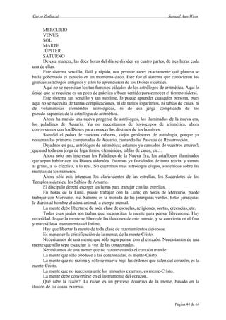 Curso Zodiacal                                                                Samael Aun Weor


        MERCURIO
        VENUS
        SOL
        MARTE
        JÚPITER
        SATURNO
        De esta manera, las doce horas del día se dividen en cuatro partes, de tres horas cada
una de ellas.
        Este sistema sencillo, fácil y rápido, nos permite saber exactamente qué planeta se
halla gobernado el espacio en un momento dado. Este fue el sistema que conocieron los
grandes astrólogos antiguos y ellos lo aprendieron de los Dioses siderales.
        Aquí no se necesitan los tan famosos cálculos de los astrólogos de aritmética. Aquí lo
único que se requiere es un poco de práctica y buen sentido para conocer el tiempo sideral.
        Este sistema tan sencillo y tan sublime, lo puede aprender cualquier persona, pues
aquí no se necesita de tantas complicaciones, ni de tantos logaritmos, ni tablas de casas, ni
de voluminosas efemérides astrológicas, ni de esa jerga complicada de los
pseudo-sapientes de la astrología de aritmética.
        Ahora ha nacido una nueva progenie de astrólogos, los iluminados de la nueva era,
los paladines de Acuario. Ya no necesitamos de horóscopos de aritmética, ahora
conversamos con los Dioses para conocer los destinos de los hombres.
        Sacudid el polvo de vuestras cabezas, viejos profesores de astrología, porque ya
resuenan las primeras campanadas de Acuario, cantando las Pascuas de Resurrección.
        Dejadnos en paz, astrólogos de aritmética; estamos ya cansados de vuestros errores!;
quemad toda esa jerga de logaritmos, efemérides, tablas de casas, etc.!.
         Ahora sólo nos interesan los Paladines de la Nueva Era, los astrólogos iluminados
 que sepan hablar con los Dioses siderales. Estamos ya fastidiados de tanta teoría, y vamos
 al grano, a lo efectivo, a lo real. No queremos más astrólogos ciegos, sostenidos sobre las
 muletas de los números.
         Ahora sólo nos interesan los clarividentes de las estrellas, los Sacerdotes de los
 Templos siderales, los Sabios de Acuario.
         El discípulo deberá escoger las horas para trabajar con las estrellas.
         En horas de la Luna, puede trabajar con la Luna; en horas de Mercurio, puede
 trabajar con Mercurio, etc. Saturno es la morada de las jerarquías verdes. Estas jerarquías
 le dieron al hombre el alma-animal, o cuerpo mental.
         La mente debe libertarse de toda clase de escuelas, religiones, sectas, creencias, etc.
         Todas esas jaulas son trabas que incapacitan la mente para pensar libremente. Hay
 necesidad de que la mente se libere de las ilusiones de este mundo, y se convierta en el fino
 y maravilloso instrumento del Intimo.
         Hay que libertar la mente de toda clase de razonamientos deseosos.
         Es menester la cristificación de la mente; de la mente Cristo.
         Necesitamos de una mente que sólo sepa pensar con el corazón. Necesitamos de una
 mente que sólo sepa escuchar la voz de las corazonadas.
         Necesitamos de una mente que no razone cuando el corazón mande.
         La mente que sólo obedece a las corazonadas, es mente-Cristo.
         La mente que no razona y sólo se mueve bajo las órdenes que salen del corazón, es la
 mente-Cristo.
         La mente que no reacciona ante los impactos externos, es mente-Cristo.
         La mente debe convertirse en el instrumento del corazón.
         Qué sabe la razón?. La razón es un proceso doloroso de la mente, basado en la
 ilusión de las cosas externas.


                                                                                 Página 44 de 65
 