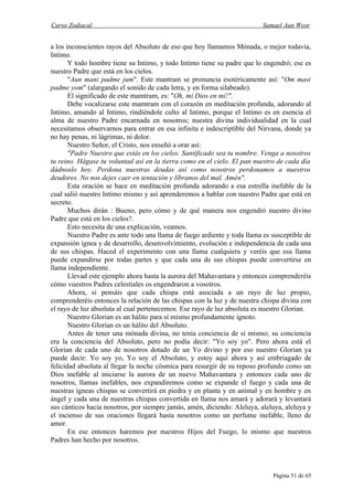 Curso Zodiacal                                                            Samael Aun Weor


a los inconscientes rayos del Absoluto de eso que hoy llamamos Mónada, o mejor todavía,
Intimo.
       Y todo hombre tiene su Intimo, y todo Intimo tiene su padre que lo engendró; ese es
nuestro Padre que está en los cielos.
       "Aun mani padme jum". Este mantram se pronuncia esotéricamente así: "Om masi
padme yom" (alargando el sonido de cada letra, y en forma silabeado).
       El significado de este mamtram, es: "Oh, mi Dios en mí!".
       Debe vocalizarse este mamtram con el corazón en meditación profunda, adorando al
Intimo, amando al Intimo, rindiéndole culto al Intimo, porque el Intimo es en esencia el
alma de nuestro Padre encarnada en nosotros; nuestra divina individualidad en la cual
necesitamos observarnos para entrar en esa infinita e indescriptible del Nirvana, donde ya
no hay penas, ni lágrimas, ni dolor.
       Nuestro Señor, el Cristo, nos enseñó a orar así:
       "Padre Nuestro que estás en los cielos. Santificado sea tu nombre. Venga a nosotros
tu reino. Hágase tu voluntad así en la tierra como en el cielo. El pan nuestro de cada día
dádnoslo hoy. Perdona nuestras deudas así como nosotros perdonamos a nuestros
deudores. No nos dejes caer en tentación y líbranos del mal. Amén".
       Esta oración se hace en meditación profunda adorando a esa estrella inefable de la
cual salió nuestro Intimo mismo y así aprenderemos a hablar con nuestro Padre que está en
secreto.
       Muchos dirán : Bueno, pero cómo y de qué manera nos engendró nuestro divino
Padre que está en los cielos?.
       Esto necesita de una explicación, veamos.
       Nuestro Padre es ante todo una llama de fuego ardiente y toda llama es susceptible de
expansión ígnea y de desarrollo, desenvolvimiento, evolución e independencia de cada una
de sus chispas. Haced el experimento con una llama cualquiera y veréis que esa llama
puede expandirse por todas partes y que cada una de sus chispas puede convertirse en
llama independiente.
       Llevad este ejemplo ahora hasta la aurora del Mahavantara y entonces comprenderéis
cómo vuestros Padres celestiales os engendraron a vosotros.
       Ahora, si pensáis que cada chispa está asociada a un rayo de luz propio,
comprenderéis entonces la relación de las chispas con la luz y de nuestra chispa divina con
el rayo de luz absoluta al cual pertenecemos. Ese rayo de luz absoluta es nuestro Glorian.
       Nuestro Glorian es un hálito para sí mismo profundamente ignoto.
       Nuestro Glorian es un hálito del Absoluto.
       Antes de tener una mónada divina, no tenía conciencia de sí mismo; su conciencia
era la conciencia del Absoluto, pero no podía decir: "Yo soy yo". Pero ahora está el
Glorian de cada uno de nosotros dotado de un Yo divino y por eso nuestro Glorian ya
puede decir: Yo soy yo, Yo soy el Absoluto, y estoy aquí ahora y así embriagado de
felicidad absoluta al llegar la noche cósmica para resurgir de su reposo profundo como un
Dios inefable al iniciarse la aurora de un nuevo Mahavantara y entonces cada uno de
nosotros, llamas inefables, nos expandiremos como se expande el fuego y cada una de
nuestras ígneas chispas se convertirá en piedra y en planta y en animal y en hombre y en
ángel y cada una de nuestras chispas convertida en llama nos amará y adorará y levantará
sus cánticos hacia nosotros, por siempre jamás, amén, diciendo: Aleluya, aleluya, aleluya y
el incienso de sus oraciones llegará hasta nosotros como un perfume inefable, lleno de
amor.
       En ese entonces haremos por nuestros Hijos del Fuego, lo mismo que nuestros
Padres han hecho por nosotros.



                                                                              Página 51 de 65
 