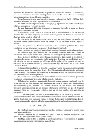 Curso Zodiacal                                                            Samael Aun Weor


imposible. La Naturaleza había cerrado las puertas de los mundos internos a la humanidad,
pues se necesitaba que el hombre pasara por una era de tinieblas para entrar en los mundos
internos después, en forma diferente y positiva.
      Esos choques externos eran los únicos capaces en los siglos XVIII y XIX de darle
acceso a los mundos internos a algunas almas evolucionadas.
      En 1899, finalizó el primer ciclo de kali-yuga, y a partir de esa fecha esos choques
externos-anímicos, se volvieron internos.
      En esta lección de Géminis, enseñamos a nuestros discípulos a entrar en forma
positiva en los mundos internos.
      Antiguamente en la Lemuria y Atlántida toda la humanidad vivía en los mundos
internos, pero en forma negativa; los chacras astrales giraban de derecha a izquierda, es
decir, en forma negativa (al revés).
      La conciencia de los humanos era como la que las gentes tienen en aquello que
llamamos sueños, esa misma conciencia de sueños es la de los reinos animal, vegetal y
mineral.
      Con los ejercicios de Géminis, cambiamos la conciencia pictórica de la vida
ensoñativa, por una conciencia consciente y despierta en forma total.
      Estos ejercicios nos confieren la conciencia continua, la nueva conciencia acuariana.
      El discípulo que está dormido en los mundos internos, despertará ahora su
conciencia, y no volverá a soñar más. Cambiará sus sueños por experiencias conscientes.
      Estos ejercicios producirán esos choques internos que despertarán la conciencia y
cambiarán los sueños por experiencias reales y efectivas dentro de los mundos internos. Y
así mientras su cuerpo duerme en el lecho, el discípulo en los mundos internos se
convertirá en un auxilio invisible, y en un trabajador bajo las ordenes de la Fraternidad
Universal Blanca.
      Antes giraban sus chacras de derecha a izquierda y ahora con estos ejercicios girarán
positivamente como las manecillas de un reloj. Estos ejercicios les impedirán totalmente
volver a soñar y mientras su cuerpo duerme, él estará consciente de los mundos internos.
Ese será el resultado de estas prácticas.
      La conciencia de los sueños es un remanente de nuestra conciencia animal que otrora
poseíamos. Los animales viven una vida de ensueños pictóricos.
      Habrá muchos a quienes les costará trabajo salir en cuerpo astral a voluntad, pero de
todas maneras los ejercicios de esta lección de Géminis, les despertará la conciencia
inevitablemente y así, mientras sus cuerpos duermen en sus lechos, ellos también
trabajarán conscientemente en los mundos internos; lo importante es que al despertar
recuerden bien sus experiencias astrales, que ya no son sueños sino experiencias
conscientes.
           Para conseguirlo es necesario, a tiempo de despertar, no moverse, y hacer un
 ejercicio retrospectivo para recordar bien todo lo que hicimos cuando estábamos fuera del
 cuerpo físico, pues todo individuo cuando su cuerpo duerme, está fuera del cuerpo. Los de
  conciencia dormida, soñando, y los de conciencia despierta, trabajando conscientemente.

                     CUARTA LECCIÓN

      En esta lección de Cáncer enseñamos a nuestros discípulos a preparar el cuerpo físico
para la magia práctica.
      Jámblico, el gran teurgo, una vez hizo aparecer ante las atónitas multitudes a dos
genios: "El amor y el contra-amor" (Anael y Lilit).
      Jámblico hacía visibles y tangibles a los Dioses siderales y esto también lo pueden
hacer nuestros discípulos si preparan su cuerpo físico.


                                                                             Página 56 de 65
 