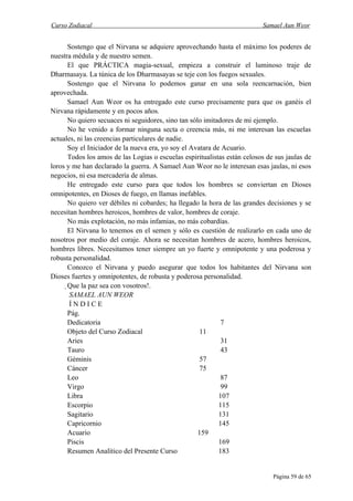 Curso Zodiacal                                                            Samael Aun Weor


      Sostengo que el Nirvana se adquiere aprovechando hasta el máximo los poderes de
nuestra médula y de nuestro semen.
      El que PRÁCTICA magia-sexual, empieza a construir el luminoso traje de
Dharmasaya. La túnica de los Dharmasayas se teje con los fuegos sexuales.
      Sostengo que el Nirvana lo podemos ganar en una sola reencarnación, bien
aprovechada.
      Samael Aun Weor os ha entregado este curso precisamente para que os ganéis el
Nirvana rápidamente y en pocos años.
      No quiero secuaces ni seguidores, sino tan sólo imitadores de mi ejemplo.
      No he venido a formar ninguna secta o creencia más, ni me interesan las escuelas
actuales, ni las creencias particulares de nadie.
      Soy el Iniciador de la nueva era, yo soy el Avatara de Acuario.
      Todos los amos de las Logias o escuelas espiritualistas están celosos de sus jaulas de
loros y me han declarado la guerra. A Samael Aun Weor no le interesan esas jaulas, ni esos
negocios, ni esa mercadería de almas.
      He entregado este curso para que todos los hombres se conviertan en Dioses
omnipotentes, en Dioses de fuego, en llamas inefables.
      No quiero ver débiles ni cobardes; ha llegado la hora de las grandes decisiones y se
necesitan hombres heroicos, hombres de valor, hombres de coraje.
      No más explotación, no más infamias, no más cobardías.
      El Nirvana lo tenemos en el semen y sólo es cuestión de realizarlo en cada uno de
nosotros por medio del coraje. Ahora se necesitan hombres de acero, hombres heroicos,
hombres libres. Necesitamos tener siempre un yo fuerte y omnipotente y una poderosa y
robusta personalidad.
      Conozco el Nirvana y puedo asegurar que todos los habitantes del Nirvana son
Dioses fuertes y omnipotentes, de robusta y poderosa personalidad.
      Que la paz sea con vosotros!.
       SAMAEL AUN WEOR
       ÍNDICE
       Pág.
       Dedicatoria                                           7
       Objeto del Curso Zodiacal                     11
       Aries                                                 31
       Tauro                                                 43
       Géminis                                       57
       Cáncer                                        75
       Leo                                                   87
       Virgo                                                 99
       Libra                                                107
       Escorpio                                             115
       Sagitario                                            131
       Capricornio                                          145
       Acuario                                      159
       Piscis                                               169
       Resumen Analítico del Presente Curso                 183


                                                                              Página 59 de 65
 